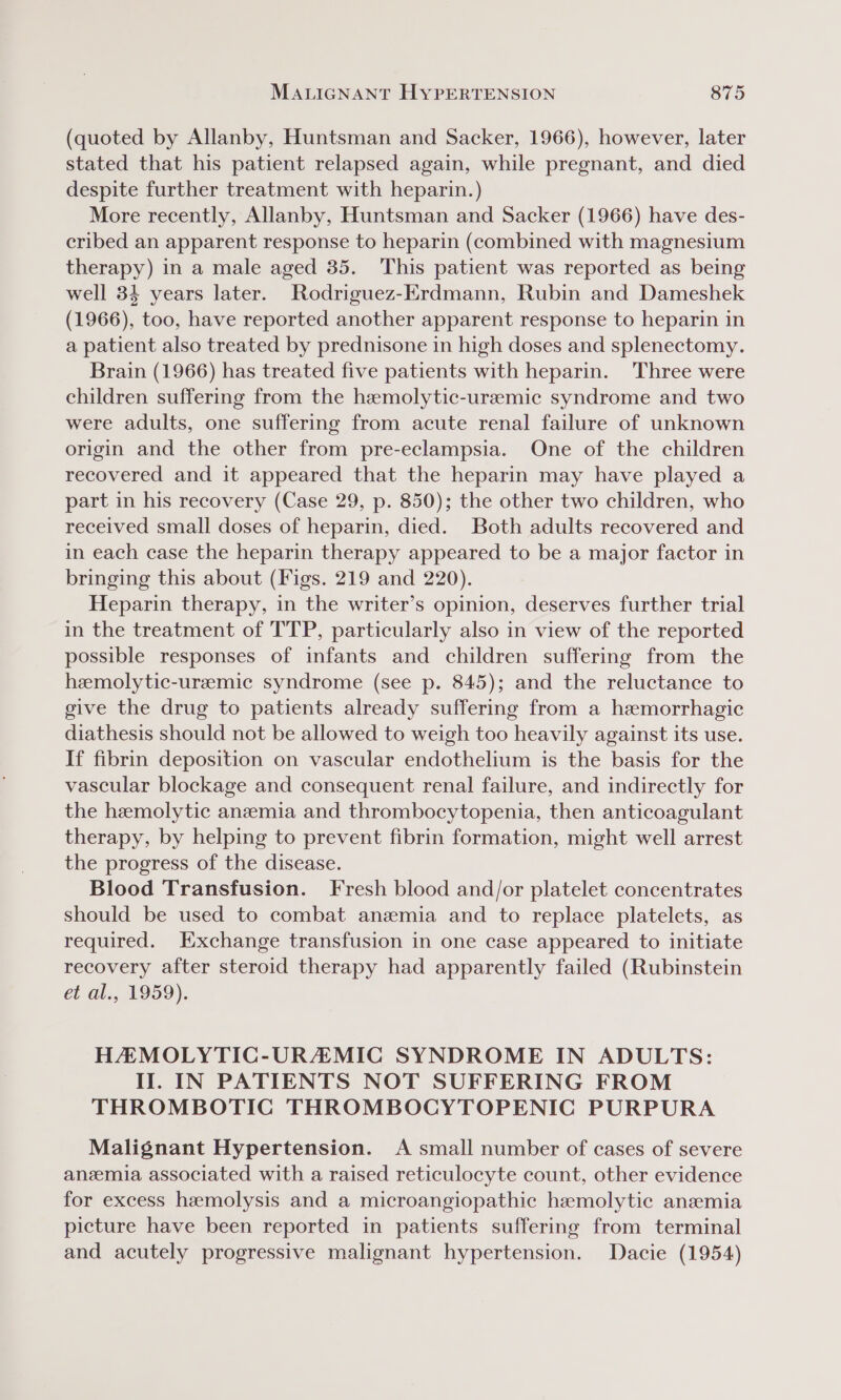 (quoted by Allanby, Huntsman and Sacker, 1966), however, later stated that his patient relapsed again, while pregnant, and died despite further treatment with heparin.) More recently, Allanby, Huntsman and Sacker (1966) have des- cribed an apparent response to heparin (combined with magnesium therapy) in a male aged 35. This patient was reported as being well 34 years later. Rodriguez-Erdmann, Rubin and Dameshek (1966), too, have reported another apparent response to heparin in a patient also treated by prednisone in high doses and splenectomy. Brain (1966) has treated five patients with heparin. Three were children suffering from the haemolytic-ureemic syndrome and two were adults, one suffering from acute renal failure of unknown origin and the other from pre-eclampsia. One of the children recovered and it appeared that the heparin may have played a part in his recovery (Case 29, p. 850); the other two children, who received small doses of heparin, died. Both adults recovered and in each case the heparin therapy appeared to be a major factor in bringing this about (Figs. 219 and 220). Heparin therapy, in the writer’s opinion, deserves further trial in the treatment of TTP, particularly also in view of the reported possible responses of infants and children suffering from the heemolytic-ureemic syndrome (see p. 845); and the reluctance to give the drug to patients already suffering from a hemorrhagic diathesis should not be allowed to weigh too heavily against its use. If fibrin deposition on vascular endothelium is the basis for the vascular blockage and consequent renal failure, and indirectly for the hemolytic anemia and thrombocytopenia, then anticoagulant therapy, by helping to prevent fibrin formation, might well arrest the progress of the disease. Blood Transfusion. Fresh blood and/or platelet concentrates should be used to combat anemia and to replace platelets, as required. Exchange transfusion in one case appeared to initiate recovery after steroid therapy had apparently failed (Rubinstein et al., 1959). HAMOLYTIC-URZMICG SYNDROME IN ADULTS: II. IN PATIENTS NOT SUFFERING FROM THROMBOTIC THROMBOCYTOPENIC PURPURA Malignant Hypertension. A small number of cases of severe anemia associated with a raised reticulocyte count, other evidence for excess hemolysis and a microangiopathic hemolytic anemia picture have been reported in patients suffering from terminal and acutely progressive malignant hypertension. Dacie (1954)