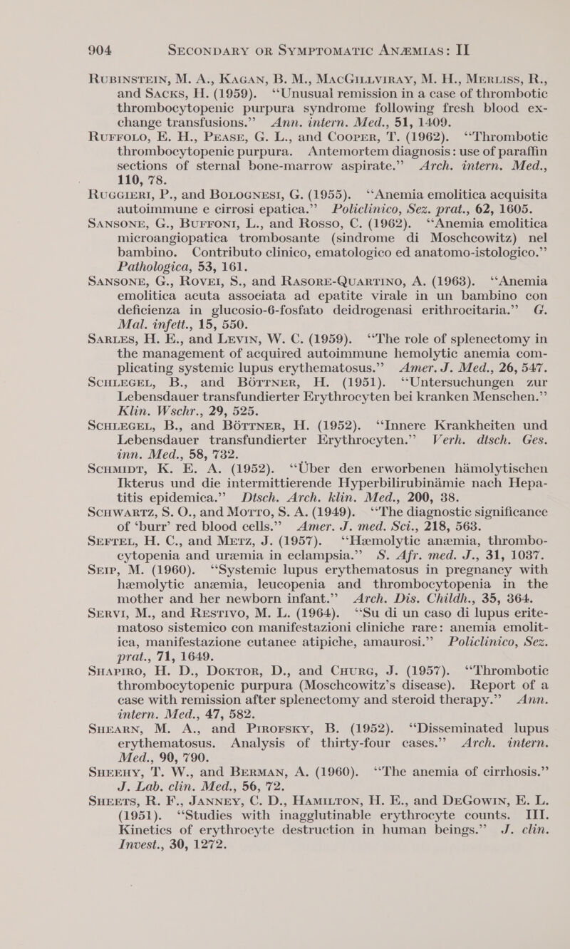 RUBINSTEIN, M. A., KaGan, B. M., MacGitiviray, M. H., Meruiss, R., and Sacks, H. (1959). ‘‘Unusual remission in a case of thrombotic thrombocytopenic purpura syndrome following fresh blood ex- change transfusions.”’ Ann. intern. Med., 51, 1409. Rvurro.wo, E. H., PEasr, G. L., and Cooper, T. (1962). ‘“Thrombotic thrombocytopenic purpura. Antemortem diagnosis: use of paraffin sections of sternal bone-marrow aspirate.” Arch. intern. Med., 110, 78. RvueererR!I, P., and BOLOGNEs!, G. (1955). ‘‘Anemia emolitica acquisita autoimmune e cirrosi epatica.”’ Policlinico, Sez. prat., 62, 1605. SANSONE, G., BUFFONI, L., and Rosso, C. (1962). ‘‘Anemia emolitica microangiopatica trombosante (sindrome di Moschcowitz) nel bambino. Contributo clinico, ematologico ed anatomo-istologico.”’ Pathologica, 53, 161. SANSONE, G., ROvEI, S., and RAsorE-QUARTINO, A. (1963). ‘Anemia emolitica acuta associata ad epatite virale in un bambino con deficienza in glucosio-6-fosfato deidrogenasi erithrocitaria.”” G. Mal. infett., 15, 550. SARLES, H. E., and Levin, W. C. (1959). ‘““The role of splenectomy in the management of acquired autoimmune hemolytic anemia com- plicating systemic lupus erythematosus.” Amer. J. Med., 26, 547. SCHLEGEL, B., and Borrner, H. (1951). ‘‘Untersuchungen zur Lebensdauer transfundierter Erythrocyten bei kranken Menschen.” Klin. Wschr., 29, 525. SCHLEGEL, B., and BoOrrner, H. (1952). ‘Innere Krankheiten und Lebensdauer transfundierter Erythrocyten.” Verh. disch. Ges. inn. Med., 58, 732. Scumipt, K. E. A. (1952). ‘Uber den erworbenen himolytischen Ikterus und die intermittierende Hyperbilirubinadmie nach Hepa- titis epidemica.”’ Dtsch. Arch. klin. Med., 200, 38. Scuwartz, S. O., and Morro, S. A. (1949). ‘The diagnostic significance of ‘burr’ red blood cells.’? Amer. J. med. Sci., 218, 5638. SEFTEL, H. C., and Merz, J. (1957). ‘‘Hsemolytic anzmia, thrombo- cytopenia and uremia in eclampsia.”’ S. Afr. med. J., 31, 1037. Sere, M. (1960). ‘“‘Systemic lupus erythematosus in pregnancy with hemolytic anzmia, leucopenia and thrombocytopenia in_ the mother and her newborn infant.” Arch. Dis. Childh., 35, 364. Servi, M., and Restivo, M. L. (1964). ‘Su di un caso di lupus erite- matoso sistemico con manifestazioni cliniche rare: anemia emolit- ica, manifestazione cutanee atipiche, amaurosi.”” Policlinico, Sez. prat., 71, 1649. Suapiro, H. D., Doxtror, D., and CHure, J. (1957). ‘“Thrombotic thrombocytopenic purpura (Moschcowitz’s disease). Report of a case with remission after splenectomy and steroid therapy.” Ann. intern. Med., 47, 582. SHEARN, M. A., and Prrorsxy, B. (1952). ‘Disseminated lupus erythematosus. Analysis of thirty-four cases.” Arch. intern. Med., 90, '790. SHEEHY, T. W., and Berman, A. (1960). ‘‘The anemia of cirrhosis.” J. Lab. clin. Med., 56, 72. SHEETS, R. F., JANNEY, C. D., Hamittron, H. E., and DEGow1n, E. L. (1951). ‘Studies with inagglutinable erythrocyte counts. III. Kinetics of erythrocyte destruction in human beings.” J. clin. Invest., 30, 1272.