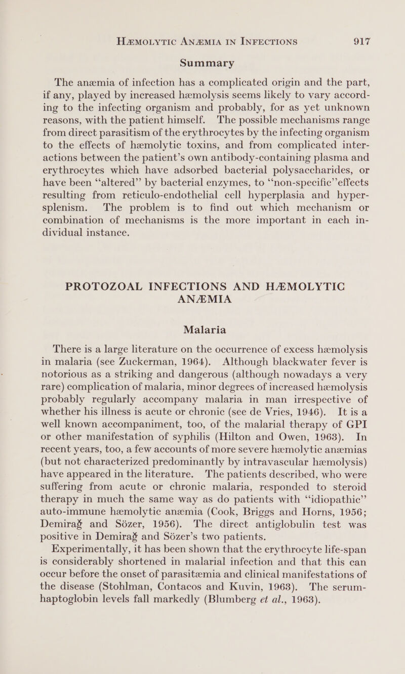 Summary The anzmia of infection has a complicated origin and the part, if any, played by increased hzemolysis seems likely to vary accord- ing to the infecting organism and probably, for as yet unknown reasons, with the patient himself. The possible mechanisms range from direct parasitism of the erythrocytes by the infecting organism to the effects of hemolytic toxins, and from complicated inter- actions between the patient’s own antibody-containing plasma and erythrocytes which have adsorbed bacterial polysaccharides, or have been “‘altered”’ by bacterial enzymes, to ‘non-specific’ effects resulting from reticulo-endothelial cell hyperplasia and hyper- splenism. The problem is to find out which mechanism or combination of mechanisms is the more important in each in- dividual instance. PROTOZOAL INFECTIONS AND HAMOLYTIC ANAMIA Malaria There is a large literature on the occurrence of excess hemolysis in malaria (see Zuckerman, 1964). Although blackwater fever is notorious as a striking and dangerous (although nowadays a very rare) complication of malaria, minor degrees of increased hemolysis probably regularly accompany malaria in man irrespective of whether his illness is acute or chronic (see de Vries, 1946). It is a well known accompaniment, too, of the malarial therapy of GPI or other manifestation of syphilis (Hilton and Owen, 1963). In recent years, too, a few accounts of more severe hemolytic anzemias (but not characterized predominantly by intravascular hemolysis) have appeared in the literature. The patients described, who were suffering from acute or chronic malaria, responded to steroid therapy in much the same way as do patients with “idiopathic”’ auto-immune hemolytic anemia (Cook, Briggs and Horns, 1956; Demirag and Sdézer, 1956). The direct antiglobulin test was positive in Demirag and Sézer’s two patients. Experimentally, it has been shown that the erythrocyte life-span is considerably shortened in malarial infection and that this can occur before the onset of parasitzemia and clinical manifestations of the disease (StohIman, Contacos and Kuvin, 1963). The serum- haptoglobin levels fall markedly (Blumberg et al., 1963).