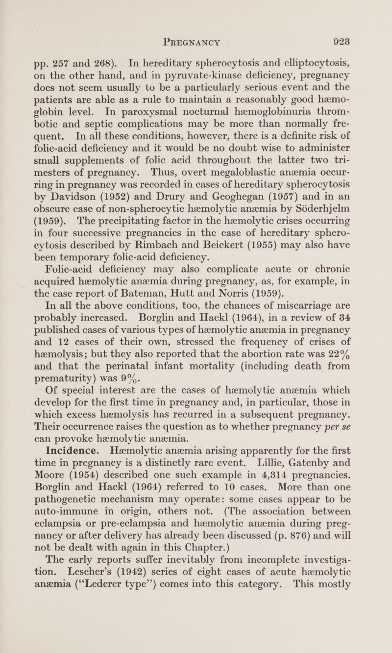 pp. 257 and 268). In hereditary spherocytosis and elliptocytosis, on the other hand, and in pyruvate-kinase deficiency, pregnancy does not seem usually to be a particularly serious event and the patients are able as a rule to maintain a reasonably good hemo- globin level. In paroxysmal nocturnal hemoglobinuria throm- botic and septic complications may be more than normally fre- quent. In all these conditions, however, there is a definite risk of folic-acid deficiency and it would be no doubt wise to administer small supplements of folic acid throughout the latter two tri- mesters of pregnancy. Thus, overt megaloblastic anzemia occur- ring in pregnancy was recorded in cases of hereditary spherocytosis by Davidson (1952) and Drury and Geoghegan (1957) and in an obscure case of non-spherocytic hemolytic anzemia by Sdéderhjelm (1959). The precipitating factor in the hemolytic crises occurring in four successive pregnancies in the case of hereditary sphero- cytosis described by Rimbach and Beickert (1955) may also have been temporary folic-acid deficiency. Folic-acid deficiency may also complicate acute or chronic acquired hemolytic anemia during pregnancy, as, for example, in the case report of Bateman, Hutt and Norris (1959). In all the above conditions, too, the chances of miscarriage are probably increased. Borglin and Hackl (1964), in a review of 34 published cases of various types of hemolytic anzemia in pregnancy and 12 cases of their own, stressed the frequency of crises of hemolysis; but they also reported that the abortion rate was 22% and that the perinatal infant mortality (including death from prematurity) was 9%. Of special interest are the cases of hemolytic anemia which develop for the first time in pregnancy and, in particular, those in which excess hemolysis has recurred in a subsequent pregnancy. Their occurrence raises the question as to whether pregnancy per se can provoke hemolytic anzemia. _ Incidence. Hemolytic anemia arising apparently for the first time in pregnancy is a distinctly rare event. Lillie, Gatenby and Moore (1954) described one such example in 4,314 pregnancies. Borglin and Hackl (1964) referred to 10 cases. More than one pathogenetic mechanism may operate: some cases appear to be auto-immune in origin, others not. (The association between eclampsia or pre-eclampsia and hemolytic anemia during preg- nancy or after delivery has already been discussed (p. 876) and will not be dealt with again in this Chapter.) The early reports suffer inevitably from incomplete investiga- tion. Lescher’s (1942) series of eight cases of acute hemolytic anemia (‘‘Lederer type’’) comes into this category. This mostly