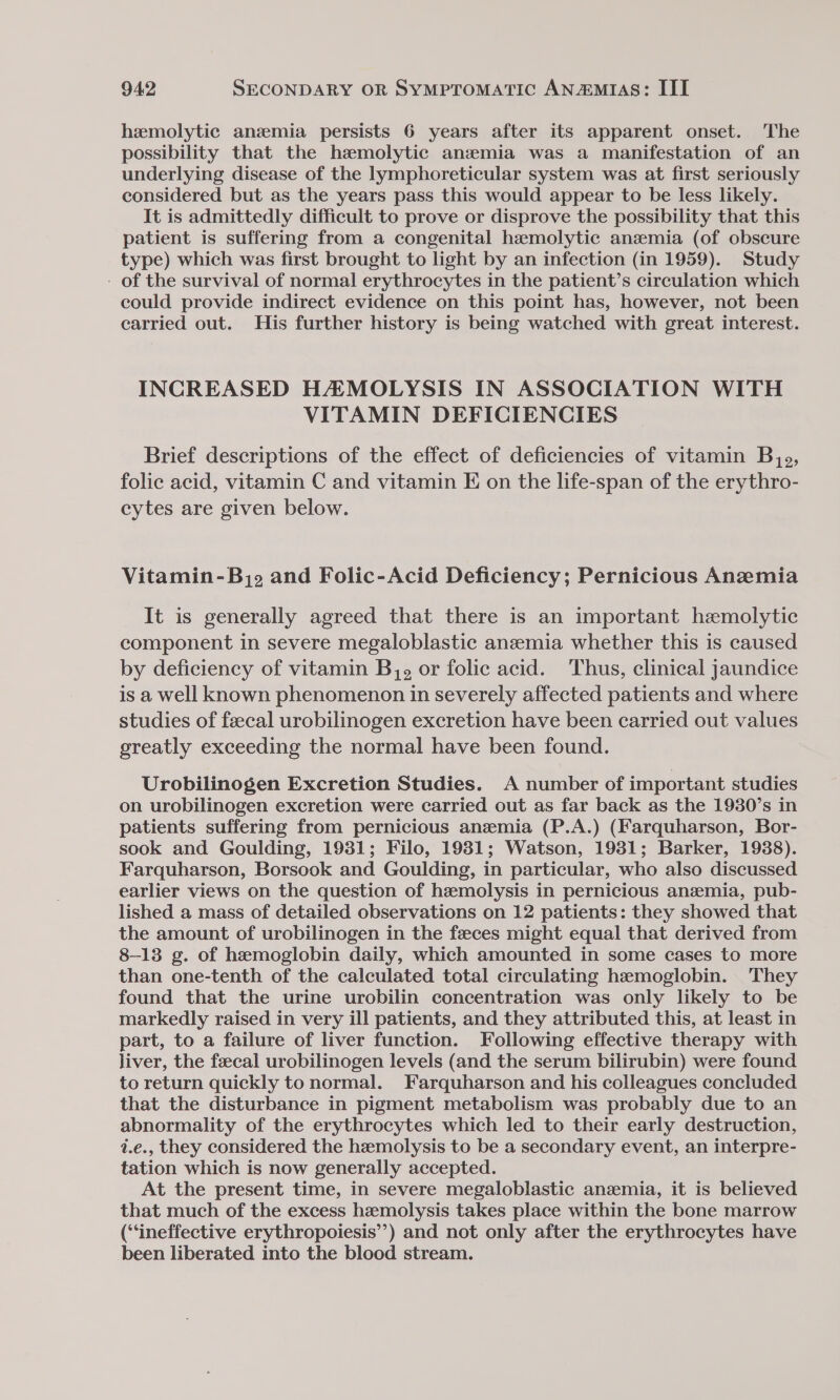 hemolytic anzmia persists 6 years after its apparent onset. The possibility that the haemolytic anzmia was a manifestation of an underlying disease of the lymphoreticular system was at first seriously considered but as the years pass this would appear to be less likely. It is admittedly difficult to prove or disprove the possibility that this patient is suffering from a congenital hemolytic anemia (of obscure type) which was first brought to light by an infection (in 1959). Study - of the survival of normal erythrocytes in the patient’s circulation which could provide indirect evidence on this point has, however, not been carried out. His further history is being watched with great interest. INCREASED HAMOLYSIS IN ASSOCIATION WITH VITAMIN DEFICIENCIES Brief descriptions of the effect of deficiencies of vitamin Bj, folic acid, vitamin C and vitamin E on the life-span of the erythro- cytes are given below. Vitamin-Bj. and Folic-Acid Deficiency; Pernicious Anemia It is generally agreed that there is an important hemolytic component in severe megaloblastic anemia whether this is caused by deficiency of vitamin Bj, or folic acid. Thus, clinical jaundice is a Well known phenomenon in severely affected patients and where studies of feecal urobilinogen excretion have been carried out values greatly exceeding the normal have been found. Urobilinogen Excretion Studies. A number of important studies on urobilinogen excretion were carried out as far back as the 1930’s in patients suffering from pernicious anemia (P.A.) (Farquharson, Bor- sook and Goulding, 1931; Filo, 1931; Watson, 1981; Barker, 1938). Farquharson, Borsook and Goulding, in particular, who also discussed earlier views on the question of hemolysis in pernicious anzemia, pub- lished a mass of detailed observations on 12 patients: they showed that the amount of urobilinogen in the feeces might equal that derived from 8-13 g. of hemoglobin daily, which amounted in some cases to more than one-tenth of the calculated total circulating hemoglobin. They found that the urine urobilin concentration was only likely to be markedly raised in very ill patients, and they attributed this, at least in part, to a failure of liver function. Following effective therapy with liver, the fecal urobilinogen levels (and the serum bilirubin) were found to return quickly to normal. Farquharson and his colleagues concluded that the disturbance in pigment metabolism was probably due to an abnormality of the erythrocytes which led to their early destruction, i.e., they considered the hzemolysis to be a secondary event, an interpre- tation which is now generally accepted. At the present time, in severe megaloblastic anzmia, it is believed that much of the excess hemolysis takes place within the bone marrow (“ineffective erythropoiesis’) and not only after the erythrocytes have been liberated into the blood stream.