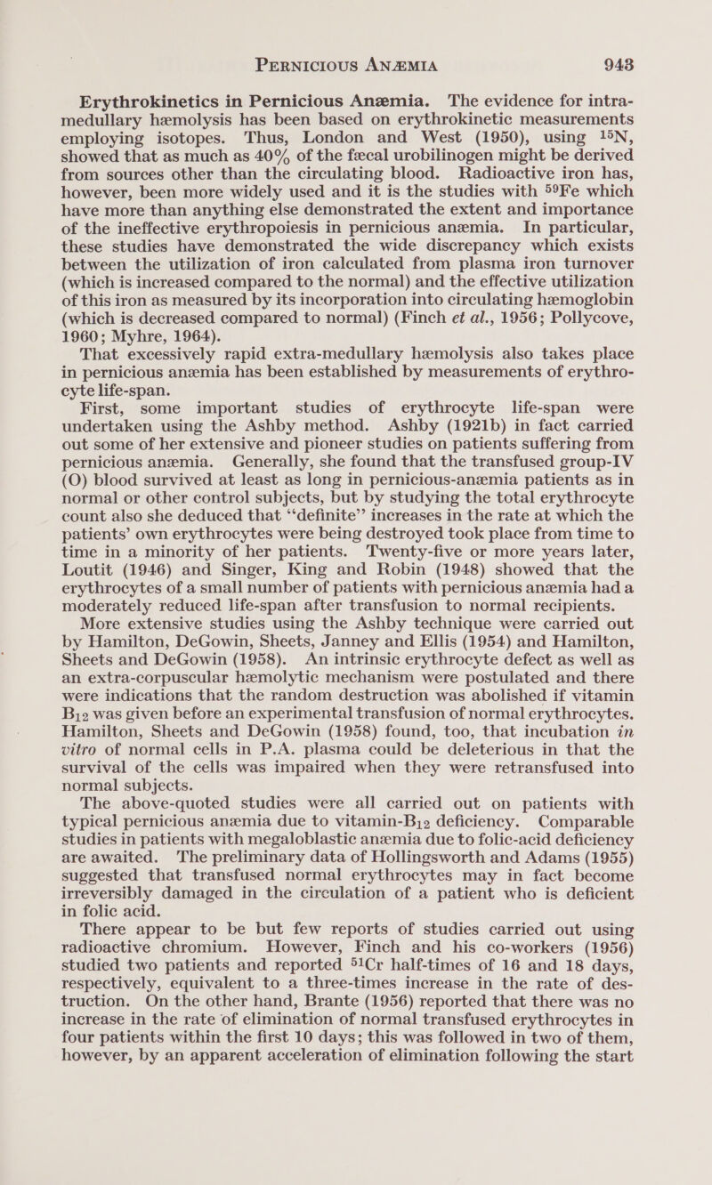 Erythrokinetics in Pernicious Anemia. The evidence for intra- medullary hemolysis has been based on erythrokinetic measurements employing isotopes. Thus, London and West (1950), using 1! °N, showed that as much as 40% of the faecal urobilinogen might be derived from sources other than the circulating blood. Radioactive iron has, however, been more widely used and it is the studies with 59Fe which have more than anything else demonstrated the extent and importance of the ineffective erythropoiesis in pernicious anemia. In particular, these studies have demonstrated the wide discrepancy which exists between the utilization of iron calculated from plasma iron turnover (which is increased compared to the normal) and the effective utilization of this iron as measured by its incorporation into circulating hemoglobin (which is decreased compared to normal) (Finch et al., 1956; Pollycove, 1960; Myhre, 1964). That excessively rapid extra-medullary hemolysis also takes place in pernicious anzmia has been established by measurements of erythro- cyte life-span. First, some important studies of erythrocyte life-span were undertaken using the Ashby method. Ashby (1921b) in fact carried out some of her extensive and pioneer studies on patients suffering from pernicious anemia. Generally, she found that the transfused group-IV (O) blood survived at least as long in pernicious-anzemia patients as in normal or other control subjects, but by studying the total erythrocyte count also she deduced that ‘‘definite’’ increases in the rate at which the patients’ own erythrocytes were being destroyed took place from time to time in a minority of her patients. ‘Twenty-five or more years later, Loutit (1946) and Singer, King and Robin (1948) showed that the erythrocytes of a small number of patients with pernicious anzemia had a moderately reduced life-span after transfusion to normal recipients. More extensive studies using the Ashby technique were carried out by Hamilton, DeGowin, Sheets, Janney and Ellis (1954) and Hamilton, Sheets and DeGowin (1958). An intrinsic erythrocyte defect as well as an extra-corpuscular hemolytic mechanism were postulated and there were indications that the random destruction was abolished if vitamin Biz was given before an experimental transfusion of normal erythrocytes. Hamilton, Sheets and DeGowin (1958) found, too, that incubation in vitro of normal cells in P.A. plasma could be deleterious in that the survival of the cells was impaired when they were retransfused into normal subjects. The above-quoted studies were all carried out on patients with typical pernicious anzemia due to vitamin-Bj2 deficiency. Comparable studies in patients with megaloblastic anzemia due to folic-acid deficiency are awaited. The preliminary data of Hollingsworth and Adams (1955) suggested that transfused normal erythrocytes may in fact become irreversibly damaged in the circulation of a patient who is deficient in folic acid. There appear to be but few reports of studies carried out using radioactive chromium. However, Finch and his co-workers (1956) studied two patients and reported 5!Cr half-times of 16 and 18 days, respectively, equivalent to a three-times increase in the rate of des- truction. On the other hand, Brante (1956) reported that there was no increase in the rate of elimination of normal transfused erythrocytes in four patients within the first 10 days; this was followed in two of them, however, by an apparent acceleration of elimination following the start