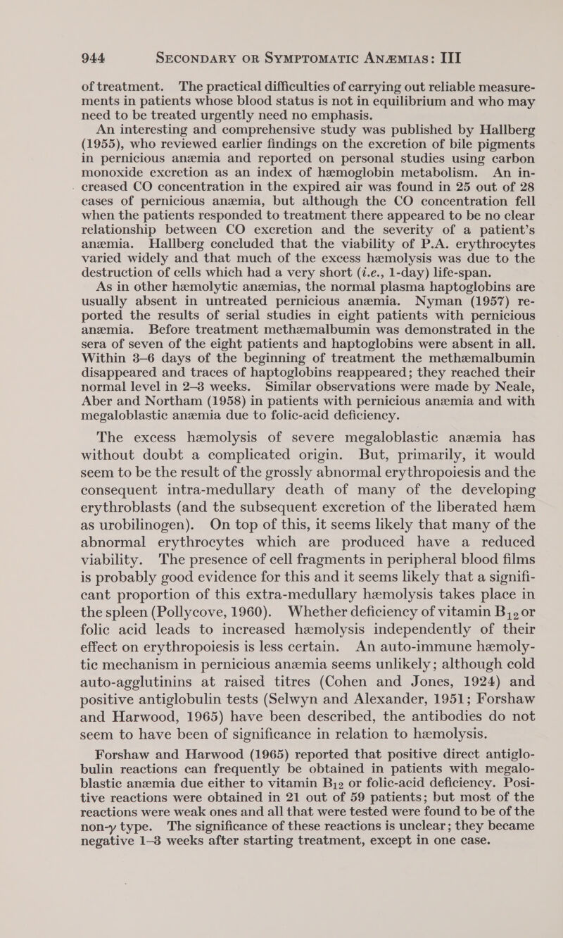 of treatment. The practical difficulties of carrying out reliable measure- ments in patients whose blood status is not in equilibrium and who may need to be treated urgently need no emphasis. An interesting and comprehensive study was published by Hallberg (1955), who reviewed earlier findings on the excretion of bile pigments in pernicious anzmia and reported on personal studies using carbon monoxide excretion as an index of hemoglobin metabolism. An in- - creased CO concentration in the expired air was found in 25 out of 28 cases of pernicious anemia, but although the CO concentration fell when the patients responded to treatment there appeared to be no clear relationship between CO excretion and the severity of a patient’s anemia. Hallberg concluded that the viability of P.A. erythrocytes varied widely and that much of the excess hemolysis was due to the destruction of cells which had a very short (7.e., 1-day) life-span. As in other hemolytic anzemias, the normal plasma haptoglobins are usually absent in untreated pernicious anemia. Nyman (1957) re- ported the results of serial studies in eight patients with pernicious anemia. Before treatment methemalbumin was demonstrated in the sera of seven of the eight patients and haptoglobins were absent in all. Within 3-6 days of the beginning of treatment the methzmalbumin disappeared and traces of haptoglobins reappeared; they reached their normal level in 2-3 weeks. Similar observations were made by Neale, Aber and Northam (1958) in patients with pernicious anemia and with megaloblastic anzemia due to folic-acid deficiency. The excess hemolysis of severe megaloblastic anemia has without doubt a complicated origin. But, primarily, it would seem to be the result of the grossly abnormal erythropoiesis and the consequent intra-medullary death of many of the developing erythroblasts (and the subsequent excretion of the liberated haem as urobilinogen). On top of this, it seems likely that many of the abnormal erythrocytes which are produced have a _ reduced viability. The presence of cell fragments in peripheral blood films is probably good evidence for this and it seems likely that a signifi- cant proportion of this extra-medullary hemolysis takes place in the spleen (Pollycove, 1960). Whether deficiency of vitamin B,, or folic acid leads to increased hemolysis independently of their effect on erythropoiesis is less certain. An auto-immune hemoly- tic mechanism in pernicious anzemia seems unlikely; although cold auto-agglutinins at raised titres (Cohen and Jones, 1924) and positive antiglobulin tests (Selwyn and Alexander, 1951; Forshaw and Harwood, 1965) have been described, the antibodies do not seem to have been of significance in relation to hemolysis. Forshaw and Harwood (1965) reported that positive direct antiglo- bulin reactions can frequently be obtained in patients with megalo- blastic anzemia due either to vitamin Bj2 or folic-acid deficiency. Posi- tive reactions were obtained in 21 out of 59 patients; but most of the reactions were weak ones and all that were tested were found to be of the non-y type. The significance of these reactions is unclear; they became negative 1-3 weeks after starting treatment, except in one case.