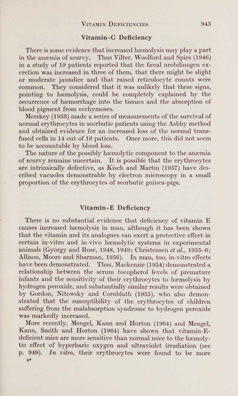 Vitamin-C Deficiency There is some evidence that increased hemolysis may play a part in the anemia of scurvy. Thus Vilter, Woolford and Spies (1946) in a study of 19 patients reported that the fecal urobilinogen ex- cretion was increased in three of them, that there might be slight or moderate jaundice and that raised reticulocyte counts were common. They considered that it was unlikely that these signs, pointing to hemolysis, could be completely explained by the occurrence of hemorrhage into the tissues and the absorption of blood pigment from ecchymoses. Merskey (1953) made a series of measurements of the survival of normal erythrocytes in scorbutic patients using the Ashby method and obtained evidence for an increased loss of the normal trans- fused cells in 14 out of 16 patients. Once more, this did not seem to be accountable by blood loss. The nature of the possibly hemolytic component to the anemia of scurvy remains uncertain. It is possible that the erythrocytes are intrinsically defective, as Kisch and Martin (1957) have des- cribed vacuoles demonstrable by electron microscopy in a small proportion of the erythrocytes of scorbutic guinea-pigs. Vitamin-E Deficiency There is no substantial evidence that deficiency of vitamin E causes increased hemolysis in man, although it has been shown that the vitamin and its analogues can exert a protective effect in certain in-vitro and in-vivo hemolytic systems in experimental animals (Gyorgy and Rose, 1948, 1949; Christensen et al., 1955-6; Allison, Moore and Sharman, 1956). In man, too, in-vitro effects have been demonstrated. Thus, Mackenzie (1954) demonstrated a relationship between the serum tocopherol levels of premature infants and the sensitivity of their erythrocytes to hemolysis by hydrogen peroxide, and substantially similar results were obtained by Gordon, Nitowsky and Cornblath (1955), who also demon- strated that the susceptibility of the erythrocytes of children suffering from the malabsorption syndrome to hydrogen peroxide was markedly increased. More recently, Mengel, Kann and Horton (1964) and Mengel, Kann, Smith and Horton (1964) have shown that vitamin-E- deficient mice are more sensitive than normal mice to the hemoly- tic effect of hyperbaric oxygen and ultraviolet irradiation (see p. 949). In vitro, their erythrocytes were found to be more 8*