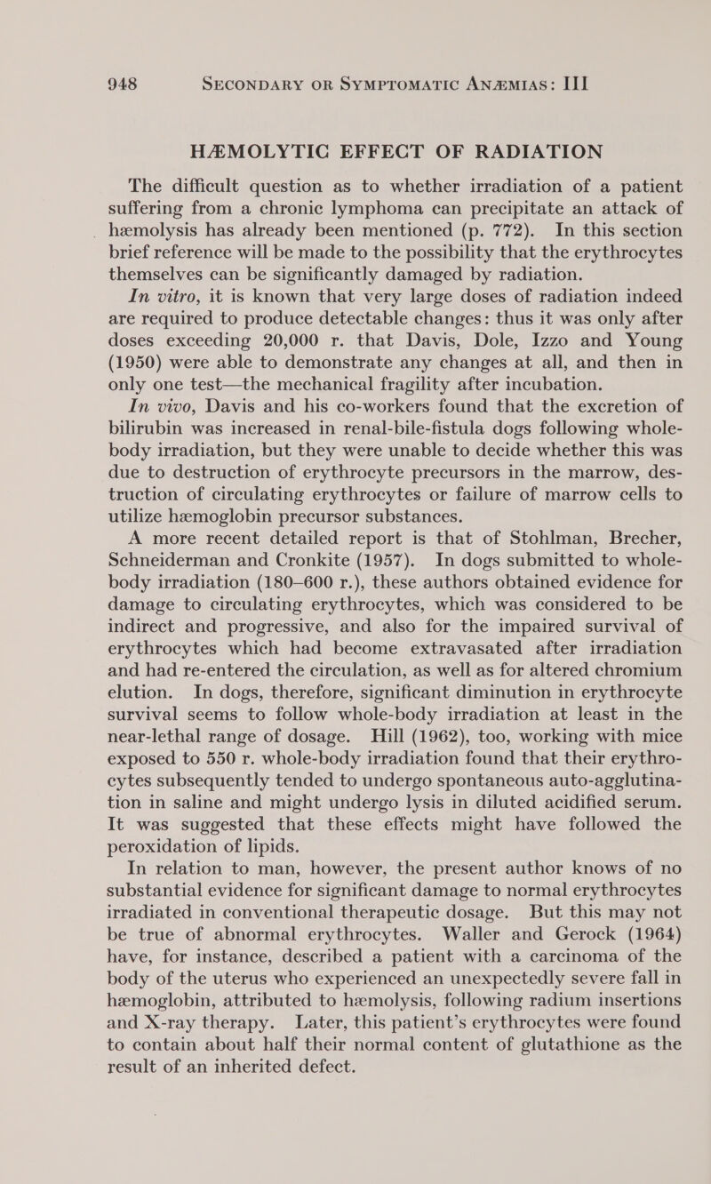 HAMOLYTIC EFFECT OF RADIATION The difficult question as to whether irradiation of a patient suffering from a chronic lymphoma can precipitate an attack of _ haemolysis has already been mentioned (p. 772). In this section brief reference will be made to the possibility that the erythrocytes themselves can be significantly damaged by radiation. In vitro, it is known that very large doses of radiation indeed are required to produce detectable changes: thus it was only after doses exceeding 20,000 r. that Davis, Dole, Izzo and Young (1950) were able to demonstrate any changes at all, and then in only one test—the mechanical fragility after incubation. In vivo, Davis and his co-workers found that the excretion of bilirubin was increased in renal-bile-fistula dogs following whole- body irradiation, but they were unable to decide whether this was due to destruction of erythrocyte precursors in the marrow, des- truction of circulating erythrocytes or failure of marrow cells to utilize hemoglobin precursor substances. A more recent detailed report is that of Stohlman, Brecher, Schneiderman and Cronkite (1957). In dogs submitted to whole- body irradiation (180-600 r.), these authors obtained evidence for damage to circulating erythrocytes, which was considered to be indirect and progressive, and also for the impaired survival of erythrocytes which had become extravasated after irradiation and had re-entered the circulation, as well as for altered chromium elution. In dogs, therefore, significant diminution in erythrocyte survival seems to follow whole-body irradiation at least in the near-lethal range of dosage. Hill (1962), too, working with mice exposed to 550 r. whole-body irradiation found that their erythro- cytes subsequently tended to undergo spontaneous auto-agglutina- tion in saline and might undergo lysis in diluted acidified serum. It was suggested that these effects might have followed the peroxidation of lipids. In relation to man, however, the present author knows of no substantial evidence for significant damage to normal erythrocytes irradiated in conventional therapeutic dosage. But this may not be true of abnormal erythrocytes. Waller and Gerock (1964) have, for instance, described a patient with a carcinoma of the body of the uterus who experienced an unexpectedly severe fall in hemoglobin, attributed to hemolysis, following radium insertions and X-ray therapy. Later, this patient’s erythrocytes were found to contain about half their normal content of glutathione as the result of an inherited defect.