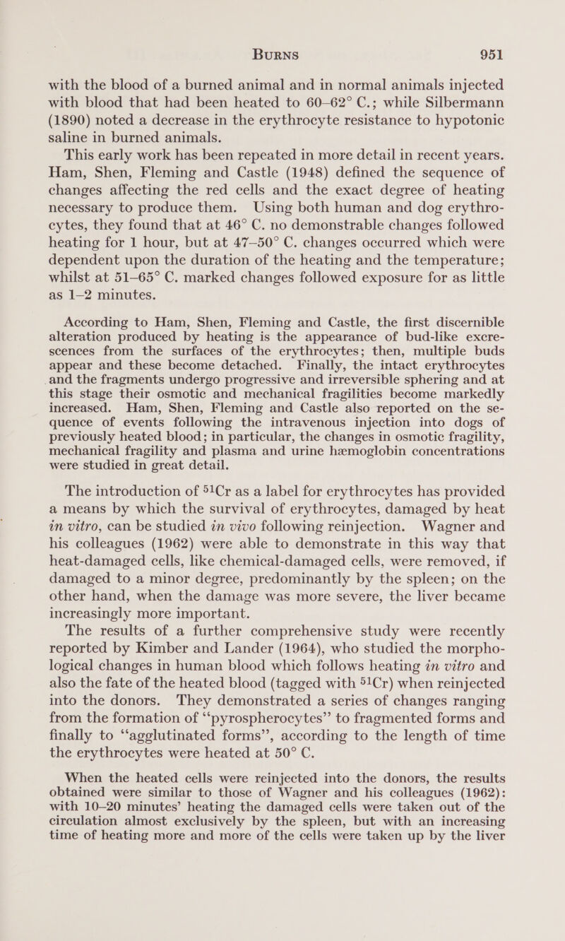 with the blood of a burned animal and in normal animals injected with blood that had been heated to 60—62° C.; while Silbermann (1890) noted a decrease in the erythrocyte resistance to hypotonic saline in burned animals. This early work has been repeated in more detail in recent years. Ham, Shen, Fleming and Castle (1948) defined the sequence of changes affecting the red cells and the exact degree of heating necessary to produce them. Using both human and dog erythro- cytes, they found that at 46° C. no demonstrable changes followed heating for 1 hour, but at 47—-50° C. changes occurred which were dependent upon the duration of the heating and the temperature; whilst at 51-65° C. marked changes followed exposure for as little as 1-2 minutes. According to Ham, Shen, Fleming and Castle, the first discernible alteration produced by heating is the appearance of bud-like excre- scences from the surfaces of the erythrocytes; then, multiple buds appear and these become detached. Finally, the intact erythrocytes _and the fragments undergo progressive and irreversible sphering and at this stage their osmotic and mechanical fragilities become markedly increased. Ham, Shen, Fleming and Castle also reported on the se- quence of events following the intravenous injection into dogs of previously heated blood; in particular, the changes in osmotic fragility, mechanical fragility and plasma and urine hemoglobin concentrations were studied in great detail. The introduction of ®1Cr as a label for erythrocytes has provided a means by which the survival of erythrocytes, damaged by heat wn vitro, can be studied in vivo following reinjection. Wagner and his colleagues (1962) were able to demonstrate in this way that heat-damaged cells, like chemical-damaged cells, were removed, if damaged to a minor degree, predominantly by the spleen; on the other hand, when the damage was more severe, the liver became increasingly more important. The results of a further comprehensive study were recently reported by Kimber and Lander (1964), who studied the morpho- logical changes in human blood which follows heating in vitro and also the fate of the heated blood (tagged with 51Cr) when reinjected into the donors. They demonstrated a series of changes ranging from the formation of ‘‘pyrospherocytes”’ to fragmented forms and finally to ‘‘agglutinated forms’’, according to the length of time the erythrocytes were heated at 50° C. When the heated cells were reinjected into the donors, the results obtained were similar to those of Wagner and his colleagues (1962): with 10-20 minutes’ heating the damaged cells were taken out of the circulation almost exclusively by the spleen, but with an increasing time of heating more and more of the cells were taken up by the liver