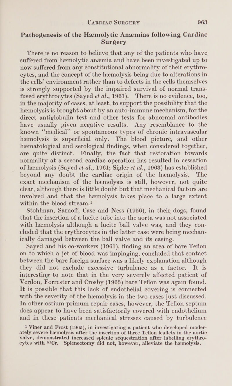 Pathogenesis of the Hemolytic Anemias following Cardiac Surgery There is no reason to believe that any of the patients who have suffered from hemolytic anemia and have been investigated up to now suffered from any constitutional abnormality of their erythro- cytes, and the concept of the hemolysis being due to alterations in the cells’ environment rather than to defects in the cells themselves is strongly supported by the impaired survival of normal trans- fused erythrocytes (Sayed et al., 1961). There is no evidence, too, in the majority of cases, at least, to support the possibility that the hemolysis is brought about by an auto-immune mechanism, for the direct antiglobulin test and other tests for abnormal antibodies have usually given negative results. Any resemblance to the known ‘medical’? or spontaneous types of chronic intravascular hemolysis is superficial only. The blood picture, and other hematological and serological findings, when considered together, are quite distinct. Finally, the fact that restoration towards normality at a second cardiac operation has resulted in cessation of hemolysis (Sayed et al., 1961; Sigler et al., 1963) has established beyond any doubt the cardiac origin of the hemolysis. The exact mechanism of the hemolysis is still, however, not quite clear, although there is little doubt but that mechanical factors are involved and that the hemolysis takes place to a large extent within the blood stream.1 Stohlman, Sarnoff, Case and Ness (1956), in their dogs, found that the insertion of a lucite tube into the aorta was not associated with hemolysis although a lucite ball valve was, and they con- cluded that the erythrocytes in the latter case were being mechan- ically damaged between the ball valve and its casing. Sayed and his co-workers (1961), finding an area of bare Teflon on to which a jet of blood was impinging, concluded that contact between the bare foreign surface was a likely explanation although they did not exclude excessive turbulence as a factor. It is interesting to note that in the very severely affected patient of Verdon, Forrester and Crosby (1963) bare Teflon was again found. It is possible that this lack of endothelial covering is connected with the severity of the hemolysis in the two cases just discussed. In other ostium-primum repair cases, however, the Teflon septum does appear to have been satisfactorily covered with endothelium and in these patients mechanical stresses caused by turbulence 1 Viner and Frost (1965), in investigating a patient who developed moder- ately severe hemolysis after the insertion of three Teflon leaflets in the aortic valve, demonstrated increased splenic sequestration after labelling erythro- cytes with 51Cr. Splenectomy did not, however, alleviate the hemolysis.