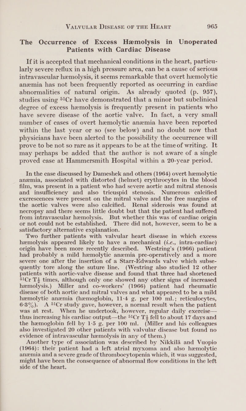 The Occurrence of Excess Hemolysis in Unoperated Patients with Cardiac Disease If it is accepted that mechanical conditions in the heart, particu- larly severe reflux in a high pressure area, can be a cause of serious intravascular hemolysis, it seems remarkable that overt hemolytic anemia has not been frequently reported as occurring in cardiac abnormalities of natural origin. As already quoted (p. 957), studies using 5!Cr have demonstrated that a minor but subclinical degree of excess hemolysis is frequently present in patients who have severe disease of the aortic valve. In fact, a very small number of cases of overt hemolytic anemia have been reported within the last year or so (see below) and no doubt now that physicians have been alerted to the possibility the occurrence will prove to be not so rare as it appears to be at the time of writing. It may perhaps be added that the author is not aware of a single proved case at Hammersmith Hospital within a 20-year period. In the case discussed by Dameshek and others (1964) overt hemolytic anzmia, associated with distorted (helmet) erythrocytes in the blood film, was present in a patient who had severe aortic and mitral stenosis and insufficiency and also tricuspid stenosis. Numerous calcified excrescences were present on the mitral valve and the free margins of the aortic valves were also calcified. Renal siderosis was found at necropsy and there seems little doubt but that the patient had suffered from intravascular hemolysis. But whether this was of cardiac origin or not could not be established. There did not, however, seem to be a satisfactory alternative explanation. Two further patients with valvular heart disease in which excess hemolysis appeared likely to have a mechanical (1.e., intra-cardiac) origin have been more recently described. Westring’s (1966) patient had probably a mild hemolytic anzemia pre-operatively and a more severe one after the insertion of a Starr-Edwards valve which subse- quently tore along the suture line. (Westring also studied 12 other patients with aortic-valve disease and found that three had shortened 51Cr T3 times, although only one showed any other signs of increased hemolysis.) Miller and co-workers’ (1966) patient had rheumatic disease of both aortic and mitral valves and what appeared to be a mild hemolytic anemia (hemoglobin, 11-4 g. per 100 ml.; reticulocytes, 6-3%). A Cr study gave, however, a normal result when the patient was at rest. When he undertook, however, regular daily exercise— thus increasing his cardiac output—the °!Cr T4 fell to about 17 days and the hemoglobin fell by 1:5 g. per 100 ml. (Miller and his colleagues also investigated 20 other patients with valvular disease but found no evidence of intravascular hemolysis in any of them.) Another type of association was described by Nikkilaé and Vuopio (1964): their patient had a left atrial myxoma and also hemolytic anemia and a severe grade of thrombocytopenia which, it was suggested, might have been the consequence of abnormal flow conditions in the left side of the heart.