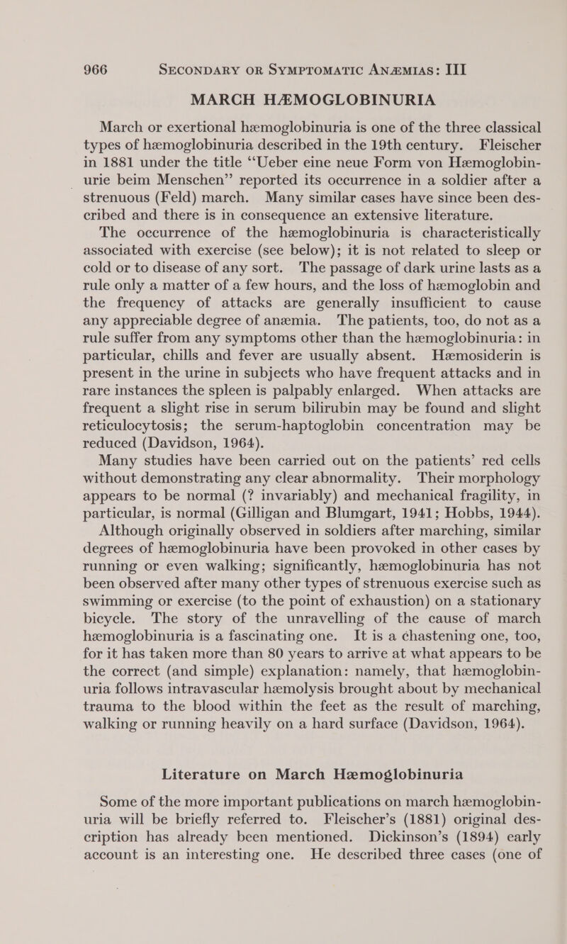 MARCH HAMOGLOBINURIA March or exertional hemoglobinuria is one of the three classical types of hemoglobinuria described in the 19th century. Fleischer in 1881 under the title ‘‘Ueber eine neue Form von Hemoglobin- _ urie beim Menschen” reported its occurrence in a soldier after a strenuous (Feld) march. Many similar cases have since been des- cribed and there is in consequence an extensive literature. The occurrence of the hzmoglobinuria is characteristically associated with exercise (see below); it is not related to sleep or cold or to disease of any sort. The passage of dark urine lasts as a rule only a matter of a few hours, and the loss of hemoglobin and the frequency of attacks are generally insufficient to cause any appreciable degree of anemia. The patients, too, do not as a rule suffer from any symptoms other than the hemoglobinuria: in particular, chills and fever are usually absent. Heemosiderin is present in the urine in subjects who have frequent attacks and in rare instances the spleen is palpably enlarged. When attacks are frequent a slight rise in serum bilirubin may be found and slight reticulocytosis; the serum-haptoglobin concentration may be reduced (Davidson, 1964). Many studies have been carried out on the patients’ red cells without demonstrating any clear abnormality. Their morphology appears to be normal (? invariably) and mechanical fragility, in particular, is normal (Gilligan and Blumgart, 1941; Hobbs, 1944). Although originally observed in soldiers after marching, similar degrees of hemoglobinuria have been provoked in other cases by running or even walking; significantly, haemoglobinuria has not been observed after many other types of strenuous exercise such as swimming or exercise (to the point of exhaustion) on a stationary bicycle. The story of the unravelling of the cause of march hemoglobinuria is a fascinating one. It is a chastening one, too, for it has taken more than 80 years to arrive at what appears to be the correct (and simple) explanation: namely, that hemoglobin- uria follows intravascular hemolysis brought about by mechanical trauma to the blood within the feet as the result of marching, walking or running heavily on a hard surface (Davidson, 1964). Literature on March Hemoglobinuria Some of the more important publications on march hemoglobin- uria will be briefly referred to. Fleischer’s (1881) original des- cription has already been mentioned. Dickinson’s (1894) early account is an interesting one. He described three cases (one of