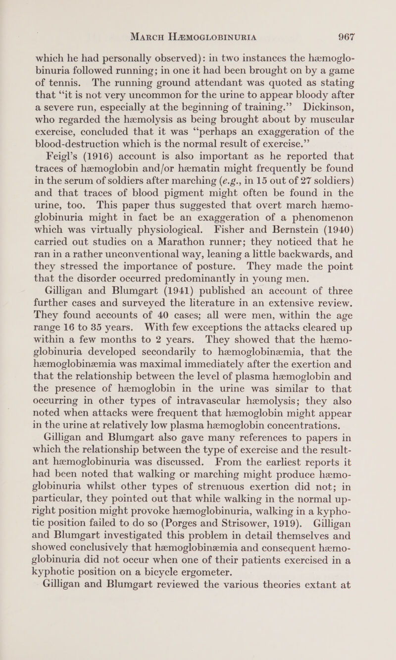 which he had personally observed): in two instances the haemoglo- binuria followed running; in one it had been brought on by a game of tennis. The running ground attendant was quoted as stating that “it is not very uncommon for the urine to appear bloody after a severe run, especially at the beginning of training.’’ Dickinson, who regarded the hemolysis as being brought about by muscular exercise, concluded that it was “‘perhaps an exaggeration of the blood-destruction which is the normal result of exercise.” Feigl’s (1916) account is also important as he reported that traces of hemoglobin and/or hematin might frequently be found in the serum of soldiers after marching (é.g., in 15 out of 27 soldiers) and that traces of blood pigment might often be found in the urine, too. This paper thus suggested that overt march hemo- globinuria might in fact be an exaggeration of a phenomenon which was virtually physiological. Fisher and Bernstein (1940) carried out studies on a Marathon runner; they noticed that he ran in a rather unconventional way, leaning a little backwards, and they stressed the importance of posture. They made the point that the disorder occurred predominantly in young men. Gilligan and Blumgart (1941) published an account of three further cases and surveyed the literature in an extensive review. They found accounts of 40 cases; all were men, within the age range 16 to 85 years. With few exceptions the attacks cleared up within a few months to 2 years. They showed that the hemo- globinuria developed secondarily to hemoglobinzmia, that the hemoglobinemia was maximal immediately after the exertion and that the relationship between the level of plasma hemoglobin and the presence of hemoglobin in the urine was similar to that occurring in other types of intravascular hemolysis; they also noted when attacks were frequent that hemoglobin might appear in the urine at relatively low plasma hemoglobin concentrations. Gilligan and Blumgart also gave many references to papers in which the relationship between the type of exercise and the result- ant hemoglobinuria was discussed. From the earliest reports it had been noted that walking or marching might produce hemo- globinuria whilst other types of strenuous exertion did not; in particular, they pointed out that while walking in the normal up- right position might provoke hemoglobinuria, walking in a kypho- tic position failed to do so (Porges and Strisower, 1919). Gilligan and Blumgart investigated this problem in detail themselves and showed conclusively that hamoglobinzemia and consequent hemo- globinuria did not occur when one of their patients exercised in a kyphotic position on a bicycle ergometer. Gilligan and Blumgart reviewed the various theories extant at