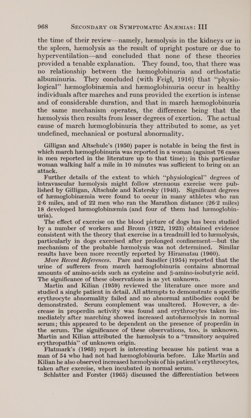 the time of their review—namely, hemolysis in the kidneys or in the spleen, hemolysis as the result of upright posture or due to hyperventilation—and concluded that none of these theories provided a tenable explanation. They found, too, that there was no relationship between the hemoglobinuria and orthostatic albuminuria. They concluded (with Feigl, 1916) that “‘physio- logical”? hemoglobinzemia and hemoglobinuria occur in healthy individuals after marches and runs provided the exertion is intense and of considerable duration, and that in march hemoglobinuria the same mechanism operates, the difference being that the heemolysis then results from lesser degrees of exertion. The actual cause of march hemoglobinuria they attributed to some, as yet undefined, mechanical or postural abnormality. Gilligan and Altschule’s (1950) paper is notable in being the first in which march hemoglobinuria was reported in a woman (against 76 cases in men reported in the literature up to that time); in this particular woman walking half a mile in 10 minutes was sufficient to bring on an attack. Further details of the extent to which ‘physiological’? degrees of intravascular hemolysis might follow strenuous exercise were pub- lished by Gilligan, Altschule and Katersky (1943). Significant degrees of hzemoglobinemia were found to occur in many athletes who ran 2-6 miles, and of 22 men who ran the Marathon distance (26-2 miles) 18 developed hemoglobinzemia (and four of them had hzemoglobin- uria). The effect of exercise on the blood picture of dogs has been studied by a number of workers and Broun (1922, 1923) obtained evidence consistent with the theory that exercise in a treadmill led to hemolysis, particularly in dogs exercised after prolonged confinement—but the mechanism of the probable hemolysis was not determined. Similar results have been more recently reported by Hiramatsu (1960). More Recent References. Pare and Sandler (1954) reported that the urine of sufferers from march hemoglobinuria contains abnormal amounts of amino-acids such as cysteine and B-amino-isobutyric acid. The significance of these observations is as yet unknown. Martin and Kilian (1959) reviewed the literature once more and studied a single patient in detail. All attempts to demonstrate a specific erythrocyte abnormality failed and no abnormal antibodies could be demonstrated. Serum complement was unaltered. However, a de- crease in properdin activity was found and erythrocytes taken im- mediately after marching showed increased autohzemolysis in normal serum; this appeared to be dependent on the presence of properdin in the serum. The significance of these observations, too, is unknown. Martin and Kilian attributed the hemolysis to a ‘“‘transitory acquired erythropathia”’ of unknown origin. Flatmark’s (1968) report is interesting because his patient was a man of 54 who had not had hemoglobinuria before. Like Martin and Kilian he also observed increased hemolysis of his patient’s erythrocytes, taken after exercise, when incubated in normal serum. Schlatter and Forster (1965) discussed the differentiation between