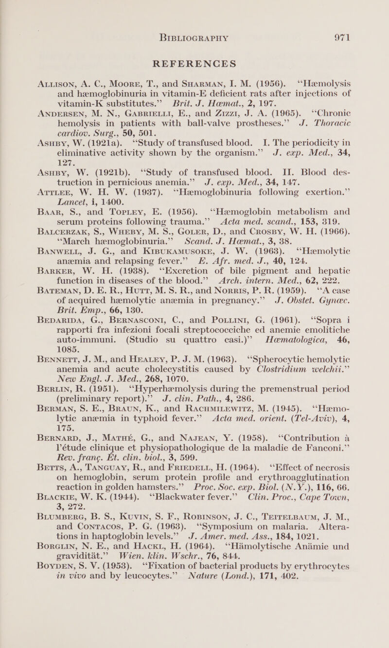 REFERENCES Auuison, A. C., Moore, T., and SHarman, I. M. (1956). ‘‘Hamolysis and hemoglobinuria in vitamin-E deficient rats after injections of vitamin-K substitutes.” Brit. J. Hamat., 2, 197. ANDERSEN, M. N., GABRIELLI, E., and Zizzi, J. A. (1965). ‘Chronic hemolysis in patients with ball-valve prostheses.”? J. Thoracic cardiov. Surg., 50, 501. AsuBy, W. (1921la). ‘Study of transfused blood. I. The periodicity in eliminative activity shown by the organism.” J. exp. Med., 34, 127. AsHBy, W. (1921b). “Study of transfused blood. II. Blood des- truction in pernicious anemia.” J. exp. Med., 34, 147. ATTLEE, W. H. W. (19387). ‘‘Hamoglobinuria following exertion.” Lancet, i, 1400. Baar, S., and Toritry, E. (1956). ‘‘Haemoglobin metabolism and serum proteins following trauma.’ Acta med. scand., 153, 319. BALCERZAK, S., WHEBY, M. S., GoLER, D., and Crosspy, W. H. (1966). ‘‘March hemoglobinuria.” Scand. J. Hemat., 3, 38. BANWELL, J. G., and KiBpuKAMUSOKE, J. W. (1963). ‘‘Hzemolytic anemia and relapsing fever.” KH. Afr. med. J., 40, 124. Barker, W. H. (19388). ‘Excretion of bile pigment and hepatic function in diseases of the blood.’ Arch. intern. Med., 62, 222. BATEMAN, D. E. R., Hutt, M.S. R., and Norris, P. R. (1959). ‘‘A case of acquired hemolytic anzemia in pregnancy.” J. Obstet. Gynec. Brit. Emp., 66, 130. BEDARIDA, G., BERNASCONI, C., and POLLINi, G. (1961). ‘‘Sopra i rapporti fra infezioni focali streptococciche ed anemie emolitiche auto-immuni. (Studio su quattro casi.) Hamatologica, 46, 1085. BENNETT, J. M., and HEALEY, P. J. M. (1963). ‘‘Spherocytic hemolytic anemia and acute cholecystitis caused by Clostridium welchit.” New Engl. J. Med., 268, 1070. BERLIN, R. (1951). ‘‘Hyperhemolysis during the premenstrual period (preliminary report).”’ J. clin. Path., 4, 286. BERMAN, S. E., Braun, K., and RacuminewitTz, M. (1945). ‘‘Hamo- lytic anemia in typhoid fever.’ Acta med. orient. (Tel-Aviv), 4, ES: BERNARD, J., Matut, G., and NAJEAN, Y. (1958). ‘‘Contribution a Pétude clinique et physiopathologique de la maladie de Fanconi.” Rev. france. Et. clin. biol., 3, 599. Betts, A., TANGUAY, R., and FRIEDELL, H. (1964). ‘Effect of necrosis on hemoglobin, serum protein profile and erythroagglutination reaction in golden hamsters.” Proc. Soc. exp. Biol. (N.Y.), 116, 66. BuackiE, W. K. (1944). “‘Blackwater fever.’ Clin. Proc., Cape Town, 3, 272. BLUMBERG, B. S., Kuvin, S. F., Rosrnson, J. C., TEIrELBAuUm, J. M., and Conracos, P. G. (1963). ‘Symposium on malaria. Altera- tions in haptoglobin levels.” J. Amer. med. Ass., 184, 1021. Borctin, N. E., and Hacku, H. (1964). ‘‘Hamolytische Animie und graviditat.”” Wien. klin. Wschr., 76, 844. BoyDEN, S. V. (1953). ‘‘Fixation of bacterial products by erythrocytes in vivo and by leucocytes.” Nature (Lond.), 171, 402.