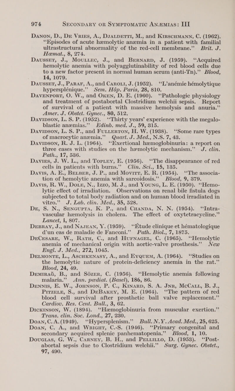 Danon, D., DE Vrizs, A., DJALDETTI, M., and KirscHMann, C. (1962). *‘Episodes of acute hemolytic anemia in a patient with familial ultrastructural abnormality of the red-cell membrane.” Brit. J. Heemat., 8, 274. DausseEtT, J.. Moutiec, J.. and Brernarp, J. (1959). ‘‘Acquired hemolytic anemia with polyaggiutinability of red blood cells due to a new factor present in normal human serum (anti-Tn).”’ Blood, 14, 1079. DavussET, J., Parar, A., and CaRrout, J. (1952). ‘‘L’anémie hémolytique hypersplénique.” Sem. Hép. Paris, 28, 810. DAVENPORT, O. W., and OKEN, D. E. (1960). ‘Pathologic physiology and treatment of postabortal Clostridium welchii sepsis. Report of survival of a patient with massive hemolysis and anuria.”’ Amer. J. Obstet. Gynec., 80, 512. Davinson, L. 8S. P. (1952). ‘Thirty years’ experience with the megalo- blastic anzemias.”” Edinb. med. J., 59, 315. Davipson, L. 8. P., and FULLERTON, H. W. (1938). ‘Some rare types of macrocytic anemia.’ Quart. J. Med., N.S. 7, 43. Davipson, R. J. L. (1964). ““Exertional hemoglobinuria: a report on three cases with studies on the hemolytic mechanism.” J. clin. Path., 17, 536. Davies, J. W. L., and Toptey, E. (1956). ‘‘The disappearance of red cells in patients with burns.” Clin. Sct., 15, 1385. Davis, A. E., BELBER, J. P., and Movirt, E. R. (1954). ‘The associa- tion of hemolytic anemia with sarcoidosis.’ Blood, 9, 379. Davis, R. W., Doe, N., Izzo, M. J., and Young, L. E. (1950). ‘‘Hemo- lytic effect of irradiation. Observations on renal bile fistula dogs subjected to total body radiation and on human blood irradiated in vitro.” J. Lab. clin. Med., 35, 528. Der, S. N., Sencupra, K. P., and CHanpna, N. N. (1954). ‘‘Intra- vascular hemolysis in cholera. The effect of oxytetracycline.” Lancet, i, 807. DEBRAY, J., and NAJEAN, Y. (1959). ‘“‘Etude clinique et hématologique d’un cas de maladie de Fanconi.”’ Path. Biol., 7, 1875. DeCeEsarRE, W., Ratu, C., and HuFNAGEL, C. (1965). ‘Hemolytic anemia of mechanical origin with aortic-valve prosthesis.”’ New Engl. J. Med., 272, 1045. DELMONTE, L., ASCHKENASY, A., and EyqueEm, A. (1964). ‘‘Studies on the hemolytic nature of protein-deficiency anemia in the rat.” Blood, 24, 49. DemiraG, B., and S6zEer, C. (1956). ‘Hemolytic anemia following malaria.” &lt;Ann. pediat. (Basel), 186, 86. DENNIS, E. W., JoHNSON, P. C., Kinarp, S. A. JNR, McCatu, B. J., PirzELE, S., and DEBAKEry, M. E. (1964). ‘The pattern of red blood cell survival after prosthetic ball valve replacement.” Cardiov. Res. Cent. Bull., 3, 62. Dickinson, W. (1894). ‘‘Hzemoglobinuria from muscular exertion.” Trans. clin. Soc. Lond., 27, 230. Doan, C.A.(1949). ‘‘Hypersplenism.” Bull. N.Y. Acad. Med., 25, 625. Doan, C. A., and Wricut, C.-S. (1946). ‘Primary congenital and secondary acquired splenic panhematopenia.”’ Blood, 1, 10. Dovuctas, G. W., Carney, B. H., and PELLILLO, D. (1953). ‘‘Post- abortal sepsis due to Clostridium welchii.”” Surg. Gynec. Obstet., 97, 490.