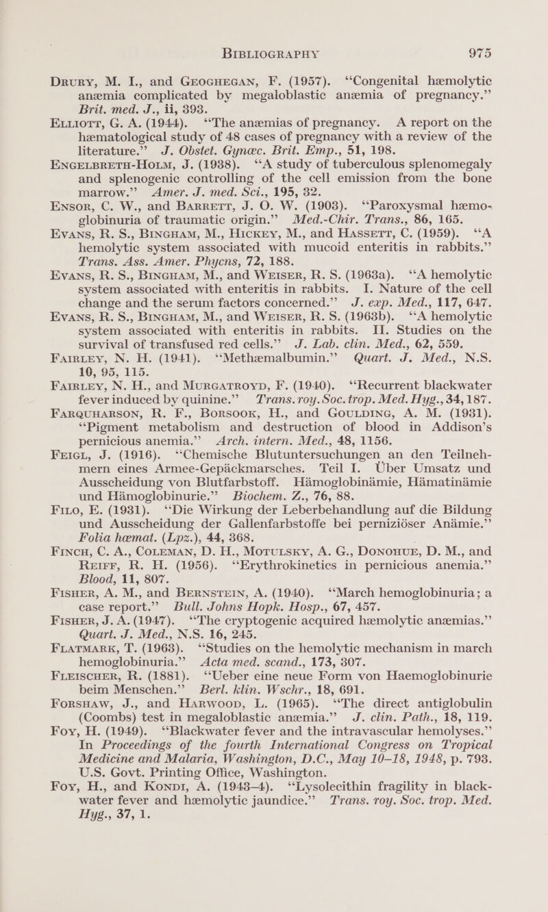 Drury, M. I., and GEocHEGAN, F. (1957). ‘“‘Congenital hemolytic anemia complicated by megaloblastic anzmia of pregnancy.” Brit. med. J., ii, 393. Exuiort, G. A. (1944). ‘*The anemias of pregnancy. A report on the hematological study of 48 cases of pregnancy with a review of the literature.”? J. Obstet. Gynec. Brit. Emp., 51, 198. ENGELBRETH-HouM, J. (1988). ‘‘A study of tuberculous splenomegaly and splenogenic controlling of the cell emission from the bone marrow.” Amer. J. med. Sci., 195, 32. Ensor, C. W., and Barrett, J. O. W. (1903). ‘Paroxysmal hemo- globinuria of traumatic origin.”” Med.-Chir. Trans., 86, 165. Evans, R. S., Bincuam, M., Hickry, M., and Hassett, C. (1959). “A hemolytic system associated with mucoid enteritis in rabbits.” Trans. Ass. Amer. Phycns, 72, 188. Evans, R. S., BrincHam, M., and WEISER, R. S. (1963a). ‘‘A hemolytic system associated with enteritis in rabbits. I. Nature of the cell change and the serum factors concerned.” J. exp. Med., 117, 647. Evans, R. S., Brncuam, M., and WEISER, R.S. (1968b). ‘‘A hemolytic system associated with enteritis in rabbits. II. Studies on the survival of transfused red cells.” J. Lab. clin. Med., 62, 559. Farrtrey, N. H. (1941). ‘“‘Methemalbumin.” Quart. J. Med., N.S. 10, 95, 115. Farriey, N. H., and MurGATROYD, F. (1940). ‘‘Recurrent blackwater fever induced by quinine.”” Trans.roy.Soc. trop. Med. Hyg., 34,187. FARQUHARSON, R. F., Borsoox, H., and GouLpiInG, A. M. (1981). ‘‘Pigment metabolism and destruction of blood in Addison’s pernicious anemia.” Arch. intern. Med., 48, 1156. Frici, J. (1916). ‘“‘Chemische Blutuntersuchungen. an den Teilneh- mern eines Armee-Gepiickmarsches. Teil I. Uber Umsatz und Ausscheidung von Blutfarbstoff. Hamoglobinamie, Hamatinaimie und Hamoglobinurie.”’ Biochem. Z., 76, 88. Fino, E. (1981). ‘Die Wirkung der Leberbehandlung auf die Bildung und Ausscheidung der Gallenfarbstoffe bei pernizidser Anamie.”’ Folia hemat. (Lpz.), 44, 368. Fincu, C. A., COLEMAN, D. H., Morutsky, A. G., DonouveE, D. M., and REIFF, R. H. (1956). “Erythrokinetics in pernicious anemia.’ Blood, 11, 807. FisHer, A. M., and BERNSTEIN, A. (1940). ‘‘March hemoglobinuria; a case report.” Bull. Johns Hopk. Hosp., 67, 457. FisHEer, J. A. (1947). ‘The cryptogenic acquired hemolytic anzemias.”’ Quart. J. Med., N.S. 16, 245. FLATMARK, T. (1963). ‘‘Studies on the hemolytic mechanism in march hemoglobinuria.” Acta med. scand., 173, 307. FLEISCHER, R. (1881). ‘‘Ueber eine neue Form von Haemoglobinurie beim Menschen.” Berl. klin. Wschr., 18, 691. Forsuaw, J., and Harwoop, L. (1965). ‘The direct antiglobulin (Coombs) test in megaloblastic anemia.” J. clin. Path., 18, 119. Foy, H. (1949). ‘‘Blackwater fever and the intravascular hemolyses.”’ In Proceedings of the fourth International Congress on Tropical Medicine and Malaria, Washington, D.C., May 10-18, 1948, p. 798. U.S. Govt. Printing Office, Washington. Foy, H., and Konp1, A. (1948-4). ‘‘Lysolecithin fragility in black- water fever and hemolytic jaundice.” Trans. roy. Soc. trop. Med. Hyg. 37, 1.