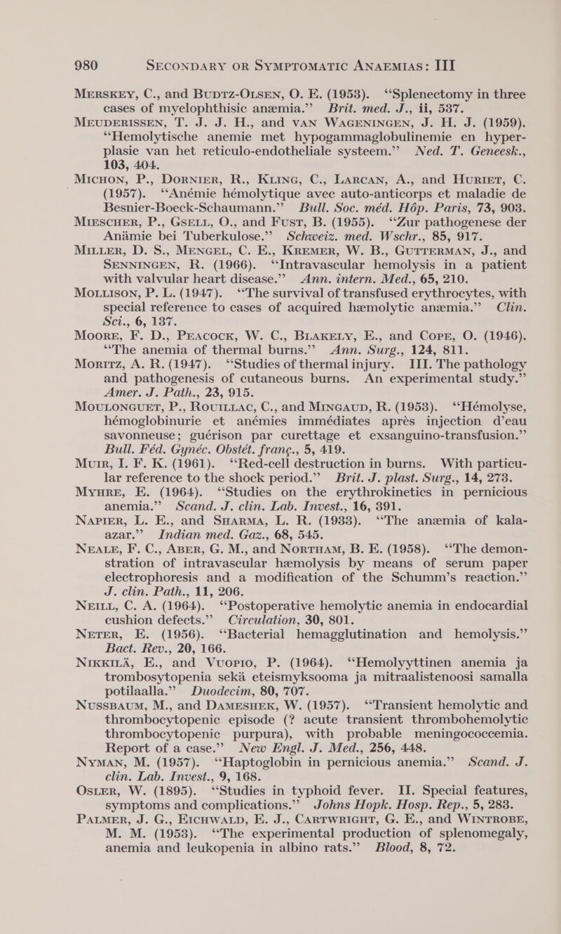 MERSKEY, C., and BupTz-OLSEN, O. E. (1953). ‘‘Splenectomy in three cases of myelophthisic anemia.” Brit. med. J., ii, 587. MEUDERISSEN, T. J. J. H., and vAN WAGENINGEN, J. H. J. (1959). ‘‘“Hemolytische anemie met hypogammaglobulinemie en hyper- plasie van het reticulo-endotheliale systeem.’’ Ned. T. Geneesk., 103, 404. Micuon, P., Dornier, R., Kiinec, C., Larcan, A., and Huriet, C. (1957). ‘‘Anémie hémolytique avec auto-anticorps et maladie de Besnier-Boeck-Schaumann.”’ Bull. Soc. méd. Hép. Paris, 73, 903. MIESCHER, P., GSELL, O., and Fust, B. (1955). ‘Zur pathogenese der Anamie bei Tuberkulose.”? Schweiz. med. Wschr., 85, 917. Miuuer, D. S., MENGEL, C. E., KREMER, W. B., GUTTERMAN, J., and SENNINGEN, R. (1966). ‘Intravascular hemolysis in a patient with valvular heart disease.”’ Ann. intern. Med., 65, 210. Mo ison, P. L. (1947). ‘The survival of transfused erythrocytes, with special reference to cases of acquired hemolytic anzmia.” Clin. Sci., 6, 137. Moore, F. D., Peacock, W. C., Buakery, E., and Corr, O. (1946). “The anemia of thermal burns.” Ann. Surg., 124, 811. Moritz, A. R. (1947). “Studies of thermalinjury. III. The pathology and pathogenesis of cutaneous burns. An experimental study.” Amer. J. Path., 23, 915. MoULONGUET, P., RourLuac, C., and MIncAuD, R. (1953). ‘‘Hémolyse, hémoglobinurie et anémies immédiates aprés injection d’eau savonneuse; guérison par curettage et exsanguino-transfusion.”’ Bull. Féd. Gynéc. Obstét. frane., 5, 419. Muir, I. F. K. (1961). ‘‘Red-cell destruction in burns. With particu- lar reference to the shock period.” Brit. J. plast. Surg., 14, 273. Myure, E. (1964). “Studies on the erythrokinetics in pernicious anemia.” Scand. J. clin. Lab. Invest., 16, 391. Napier, L. E., and SHarma, L. R. (1988). ‘‘The anzemia of kala- azar.” Indian med. Gaz., 68, 545. NEALE, F. C., ABER, G. M., and Norruam, B. E. (1958). ‘‘The demon- stration of intravascular hemolysis by means of serum paper electrophoresis and a modification of the Schumm?’s reaction.” J. clin. Path., 11, 206. NEILL, C. A. (1964). ‘‘Postoperative hemolytic anemia in endocardial cushion defects.”’ Circulation, 30, 801. NETER, E. (1956). ‘‘Bacterial hemagglutination and hemolysis.” Bact. Rev., 20, 166. NikKILA, E., and Vuopio, P. (1964). ‘“‘Hemolyyttinen anemia ja trombosytopenia seké eteismyksooma ja mitraalistenoosi samalla potilaalla.”” Duodecim, 80, 707. Nusssavum, M., and DamEesuex, W. (1957). ‘Transient hemolytic and thrombocytopenic episode (? acute transient thrombohemolytic thrombocytopenic purpura), with probable meningococcemia. Report of a case.”?&gt; New Engl. J. Med., 256, 448. Nyman, M. (1957). ‘‘Haptoglobin in pernicious anemia.’ Scand. J. clin. Lab. Invest., 9, 168. OsLER, W. (1895). ‘Studies in typhoid fever. II. Special features, symptoms and complications.” Johns Hopk. Hosp. Rep., 5, 283. PALMER, J. G., EICHWALD, E. J., CARTWRIGHT, G. E., and WINTROBE, M. M. (1958). ‘‘The experimental production of splenomegaly, anemia and leukopenia in albino rats.’ Blood, 8, 72.