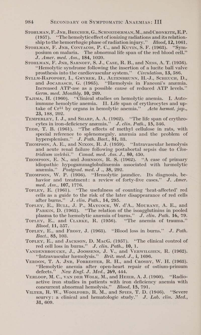 STOHLMAN, F. JNR, BRECHER, G., SCHNEIDERMAN, M., and CRONKITE, E.P. (1957). “The hemolytic effect of ionizing radiations and its relation- ship to the hemorrhagic phase of radiation injury.”’ Blood, 12,1061. STOHLMAN, F. Jnr, Contracos, P. C., and Kuvin, S. F. (1968). ‘“‘Sym- posium on malaria. The abnormal life span of the red blood cell.”’ J. Amer. med. Ass., 184, 1020. STOHLMAN, IF’. JNR, SARNOFF, S. J., CASE, R. B., and Ness, A. T. (1956). ‘*‘Hemolytic syndrome following the insertion of a lucite ball valve prosthesis into the cardiovascular system.”’ Circulation, 13, 586. SYLLM-Rapoport, I., GmMyreEK, D., ALTENBRUNN, H.-J., ScHEeucn, D., and Jocasascu, G. (1965). ‘‘Hemolysis in Fanconi’s anzmia. Increased ATP-ase as a possible cause of reduced ATP levels.” Germ. med. Monthly, 10, 269. Tagima, H. (1960). ‘‘Clinical studies on hemolytic anemia. I. Auto- immune hemolytic anemia. II. Life span of erythrocytes and up- take of Cr®! by organs in hemolytic anemia.” Acta heemat. jap., 23, 188, 202. TEMPERLEY, I. J., and SHarp, A. A. (1962). ‘The life span of erythro- cytes in iron-deficiency anezmia.”’? J. clin. Path., 15, 346. Trou, T. B. (1961). ‘The effects of methyl cellulose in rats, with special reference to splenomegaly, anemia and the problem of hypersplenism.”’ J. Path. Bact., 81, 33. Tuompson, A. E., and Nrxon, R. J. (1959). ‘‘Intravascular hemolysis and acute renal failure following postabortal sepsis due to Clos- tridium weilchit.”’ Canad. med. Ass. J., 80, 450. THomeson, E. N., and Jounson, R. S. (1962). ‘‘A case of primary idiopathic hypogammaglobulinemia associated with hemolytic anemia.” Postgrad. med. J ., 38, 292. THompson, W. P. (1986). ‘‘Hemolytic jaundice. Its diagnosis, be- havior and treatment: a review of forty-five cases.” J. Amer. med. Ass., 107, 1776. TopLEy, E. (1961). ‘‘The usefulness of counting ‘heat-affected’ red celis as a guide to the risk of the later disappearance of red cells after burns.” J. clin. Path., 14, 295. Torley, E., Buti, J. P., Maycock, W. d’A., Mourant, A. E., and PARKIN, D. (1963). ‘‘The relation of the isoagglutinins in pooled plasma to the hemolytic anzmia of burns.” J. clin. Path. 16, 79. TorLrey, E., and CriarKke, R. (1956). ‘The anemia of trauma.” Blood, 11, 357. TorLey, E., and Frost, J. (1968). ‘‘Blood loss in burns.” J. Path. Bact., 85, 108. Topiey, E., and JAcKson, D. MacG. (1957). ‘‘The clinical control of red cell loss in burns.” J. clin. Path., 10, 1. VANDENBROUCKE, J., JOOSSENS, J. V., and VERWILGHEN, R. (1962). ‘‘Intravascular hemolysis.”’ Brit. med. J., i, 1696. VERDON, T. A. JNR, ForRESTER, R. H., and Crospy, W. H. (19638). ‘‘Hemolytic anemia after open-heart repair of ostium-primum defects.”” New Engl. J. Med., 269, 444. VER LOOP, M. C., VAN DER WOLKE, M., and HeEteEr, A. J. (1960). ‘‘Radio- active iron studies in patients with iron deficiency anemia with concurrent abnormal hemolysis.’ Blood, 15, 791. VILTER, R. W., Wootrorp, R. M., and Spies, T. D. (1946). ‘“‘Severe scurvy: a clinical and hematologic study.” J. Lab. clin. Med., 31, 609.