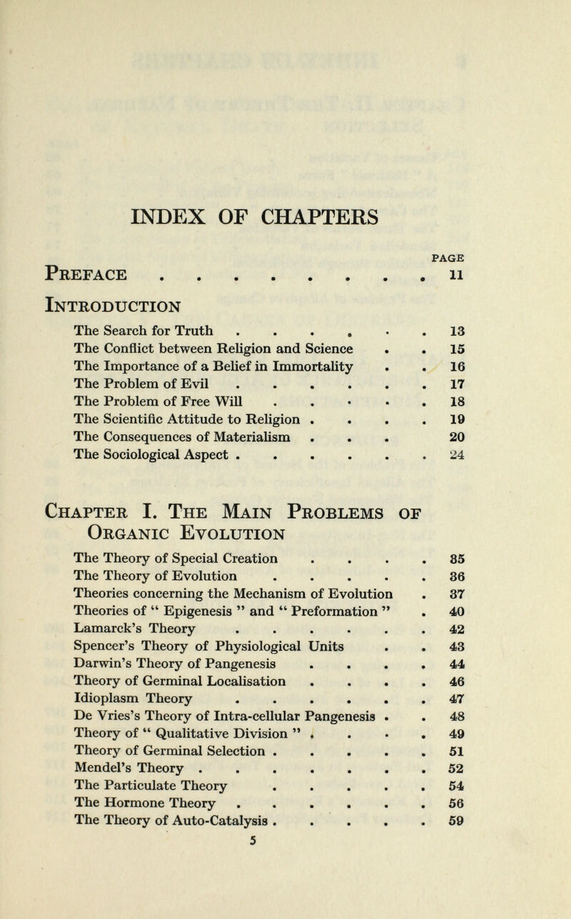 INDEX OF CHAPTERS PAGE Preface ii Introduction The Search for Truth ...... 13 The Conflict between Religion and Science . . 15 The Importance of a Belief in Immortality . . 16 The Problem of Evil ...... 17 The Problem of Free Will . . • • . 18 The Scientiñc Attitude to Religion .... 19 The Consequences of Materialism ... 20 The Sociological Aspect . . . . . . 24 Chapter I. The Main Problems of Organic Evolution The Theory of Special Creation .... 85 The Theory of Evolution ..... 86 Theories concerning the Mechanism of Evolution . 37 Theories of  Epigénesis  and  Preformation  . 40 Lamarck's Theory ...... 42 Spencer's Theory of Physiological Units . . 43 Darwin's Theory of Pangenesis .... 44 Theory of Germinal Localisation .... 46 Idioplasm Theory ...... 47 De Vries's Theory of Intra-cellular Pangenesis . . 48 Theory of  Qualitative Division . . • .49 Theory of Germinal Selection ..... 51 Mendel's Theory ....... 52 The Particulate Theory ..... 54 The Hormone Theory ...... 56 The Theory of Auto-Catalysis ..... 59 5