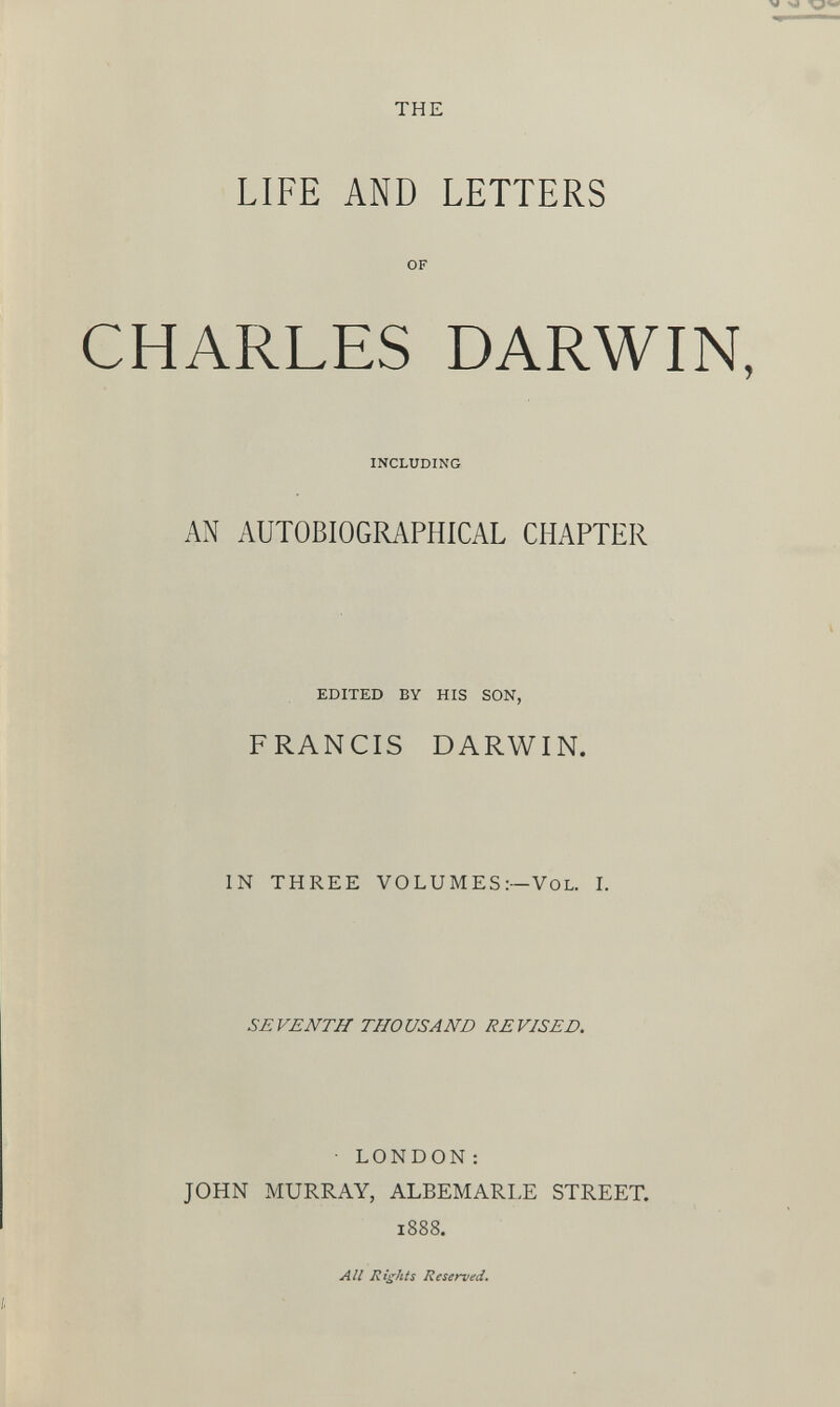 THE LIFE AND LETTERS OF CHARLES DARWIN INCLUDING AN AUTOBIOGRAPHICAL CHAPTER EDITED BY HIS SON, FRANCIS DARWIN. IN THREE VOLUMES:— Vol. I. SEVENTH THOUSAND REVISED. LONDON: JOHN MURRAY, ALBEMARLE STREET. 1888.