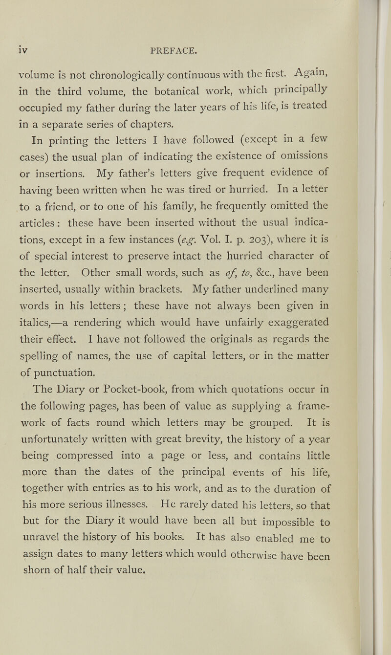 volume is not chronologically continuous with the first. Again, in the third volume, the botanical work, which principally occupied my father during the later years of his life, is treated in a separate series of chapters. In printing the letters I have followed (except in a few cases) the usual plan of indicating the existence of omissions or insertions. My father’s letters give frequent evidence of having been written when he was tired or hurried. In a letter to a friend, or to one of his family, he frequently omitted the articles: these have been inserted without the usual indica tions, except in a few instances (e.g. Vol. I. p. 203), where it is of special interest to preserve intact the hurried character of the letter. Other small words, such as of, to, See., have been inserted, usually within brackets. My father underlined many words in his letters; these have not always been given in italics,—a rendering which would have unfairly exaggerated their effect. I have not followed the originals as regards the spelling of names, the use of capital letters, or in the matter of punctuation. The Diary or Pocket-book, from which quotations occur in the following pages, has been of value as supplying a frame work of facts round which letters may be grouped. It is unfortunately written with great brevity, the history of a year being compressed into a page or less, and contains little more than the dates of the principal events of his life, together with entries as to his work, and as to the duration of his more serious illnesses. He rarely dated his letters, so that but for the Diary it would have been all but impossible to unravel the history of his books. It has also enabled me to assign dates to many letters which would otherwise have been shorn of half their value.