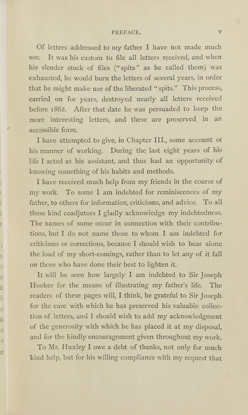 Of letters addressed to my father I have not made much use. It was his custom to file all letters received, and when his slender stock of files (“ spits ” as he called them) was exhausted, he would burn the letters of several years, in order that he might make use of the liberated “ spits.” This process, carried on for years, destroyed nearly all letters received before 1862. After that date he was persuaded to keep the more interesting letters, and these are preserved in an accessible form. I have attempted to give, in Chapter III., some account ot his manner of working. During the last eight years of his life I acted as his assistant, and thus had an opportunity of knowing something of his habits and methods. I have received much help from my friends in the course of my work. To some I am indebted for reminiscences of my father, to others for information, criticisms, and advice. To all these kind coadjutors I gladly acknowledge my indebtedness. The names of some occur in connection with their contribu tions, but I do not name those to whom I am indebted for criticisms or corrections, because I should wish to bear alone the load of my short-comings, rather than to let any of it fall on those who have done their best to lighten it. It will be seen how largely I am indebted to Sir Joseph Hooker for the means of illustrating my father’s life. The readers of these pages will, I think, be grateful to Sir Joseph for the care with which he has preserved his valuable collec tion of letters, and I should wish to add my acknowledgment of the generosity with which he has placed it at my disposal, and for the kindly encouragement given throughout my work. To Mr. Huxley I owe a debt of thanks, not only for much kind help, but for his willing compliance with my request that
