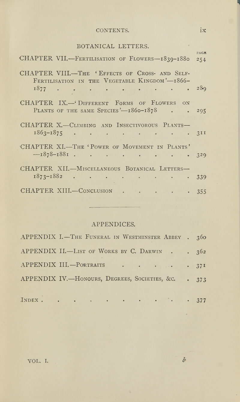 CONTENTS. BOTANICAL LETTERS. CHAPTER VII. —Fertilisation of Flowers—1839-1880 CHAPTER VIII. —The ‘ Effects of Cross- and Self- Fertilisation in the Vegetable Kingdom’—1866- 1877 ......... CHAPTER IX. —‘ Different Forms of Flowers on Plants of the same Species’—1860-1878 CHAPTER X. —Climbing and Insectivorous Plants— 1863-1875 ■CHAPTER XI. —The ‘Power of Movement in Plants’ -—1878-1881 ........ CHAPTER XII. —Miscellaneous Botanical Letters— 1873-1882 ........ CHAPTER XIII. —Conclusion . . . . . APPENDICES. APPENDIX I. —The Funeral in Westminster Abbey . APPENDIX II. —List of Works by C. Darwin APPENDIX III. —Portraits . APPENDIX IV. —Honours, Degrees, Societies, &c. Index . ix PAGK 254 2S9 295 Su 329 339 355 360 362 371 373 377 VOL. I. b