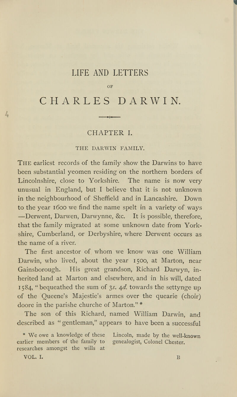 LIFE AND LETTERS OF CHARLES DARWIN. CHAPTER I. THE DARWIN FAMILY. The earliest records of the family show the Darwins to have been substantial yeomen residing on the northern borders of Lincolnshire, close to Yorkshire. The name is now very unusual in England, but I believe that it is not unknown in the neighbourhood of Sheffield and in Lancashire. Down to the year 1600 we find the name spelt in a variety of ways —Derwent, Darwen, Darwynne, &c. It is possible, therefore, that the family migrated at some unknown date from York shire, Cumberland, or Derbyshire, where Derwent occurs as the name of a river. The first ancestor of whom we know was one William Darwin, who lived, about the year 1500, at Marton, near Gainsborough. His great grandson, Richard Darwyn, in herited land at Marton and elsewhere, and in his will, dated 1584, “bequeathed the sum of 3^. 4 d. towards the settynge up of the Queene’s Majestie’s armes over the quearie (choir) doore in the parishe churche of Marton.” * The son of this Richard, named William Darwin, and described as “ gentleman,” appears to have been a successful * We owe a knowledge of these Lincoln, made by the well-known earlier members of the family to genealogist, Colonel Chester, researches amongst the wills at