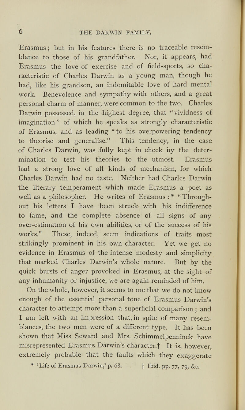 Erasmus ; but in his features there is no traceable resem blance to those of his grandfather. Nor, it appears, had Erasmus the love of exercise and of field-sports, so cha racteristic of Charles Darwin as a young man, though he had, like his grandson, an indomitable love of hard mental work. Benevolence and sympathy with others, and a great personal charm of manner, were common to the two. Charles Darwin possessed, in the highest degree, that “vividness of imagination ” of which he speaks as strongly characteristic of Erasmus, and as leading “ to his overpowering tendency to theorise and generalise.” This tendency, in the case of Charles Darwin, was fully kept in check by the deter mination to test his theories to the utmost. Erasmus had a strong love of all kinds of mechanism, for which Charles Darwin had no taste. Neither had Charles Darwin the literary temperament which made Erasmus a poet as well as a philosopher. Ete writes of Erasmus :* “Through out his letters I have been struck with his indifference to fame, and the complete absence of all signs of any over-estimation of his own abilities, or of the success of his works.” These, indeed, seem indications of traits most strikingly prominent in his own character. Yet we get no evidence in Erasmus of the intense modesty and simplicity that marked Charles Darwin’s whole nature. But by the quick bursts of anger provoked in Erasmus, at the sight of any inhumanity or injustice, we are again reminded of him. On the whole, however, it seems to me that we do not know enough of the essential personal tone of Erasmus Darwin’s character to attempt more than a superficial comparison ; and I am left with an impression that, in spite of many resem blances, the two men were of a different type. It has been shown that Miss Seward and Mrs. Schimmelpenninck have misrepresented Erasmus Darwin’s character.f It is, however, extremely probable that the faults which they exaggerate * ‘Life of Erasmus Darwin,’ p. 68. f Ibid. pp. 77, 79, &c.