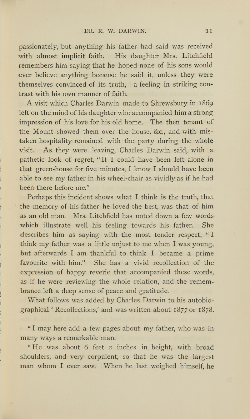 passionately, but anything his father had said was received with almost implicit faith. His daughter Mrs. Litchfield remembers him saying that he hoped none of his sons would ever believe anything because he said it, unless they were themselves convinced of its truth,—a feeling in striking con trast with his own manner of faith. A visit which Charles Darwin made to Shrewsbury in 1869 left on the mind of his daughter who accompanied him a strong impression of his love for his old home. The then tenant of the Mount showed them over the house, &c., and with mis taken hospitality remained with the party during the whole visit. As they were leaving, Charles Darwin said, with a pathetic look of regret, “If I could have been left alone in that green-house for five minutes, I know I should have been able to see my father in his wheel-chair as vividly as if he had been there before me.” Perhaps this incident shows what I think is the truth, that the memory of his father he loved the best, was that of him as an old man. Mrs. Litchfield has noted down a few words which illustrate well his feeling towards his father. She describes him as saying with the most tender respect, “ I think my father was a little unjust to me when I was young, but afterwards I am thankful to think I became a prime favourite with him.” She has a vivid recollection of the expression of happy reverie that accompanied these words, as if he were reviewing the whole relation, and the remem brance left a deep sense of peace and gratitude. What follows was added by Charles Darwin to his autobio graphical ‘Recollections,’ and was written about 1877 or 1878. “ I may here add a few pages about my father, who was in many ways a remarkable man. “He was about 6 feet 2 inches in height, with broad shoulders, and very corpulent, so that he was the largest man whom I ever saw. When he last weighed himself, he