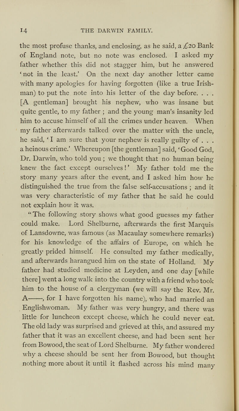 the most profuse thanks, and enclosing, as he said, a £20 Bank of England note, but no note was enclosed. I asked my father whether this did not stagger him, but he answered ‘not in the least.’ On the next day another letter came with many apologies for having forgotten (like a true Irish man) to put the note into his letter of the day before. . . . [A gentleman] brought his nephew, who was insane but quite gentle, to my father ; and the young man’s insanity led him to accuse himself of all the crimes under heaven. When my father afterwards talked over the matter with the uncle, he said, ‘ I am sure that your nephew is really guilty of . . . a heinous crime.’ Whereupon [the gentleman] said, ‘ Good God, Dr. Darwin, who told you ; we thought that no human being knew the fact except ourselves ! ’ My father told me the story many years after the event, and I asked him how he distinguished the true from the false self-accusations ; and it was very characteristic of my father that he said he could not explain how it was. “The following story shows what good guesses my father could make. Lord Shelburne, afterwards the first Marquis of Lansdowne, was famous (as Macaulay somewhere remarks) for his knowledge of the affairs of Europe, on which he greatly prided himself. He consulted my father medically, and afterwards harangued him on the state of Holland. My father had studied medicine at Leyden, and one day [while there] went a long walk into the country with a friend who took him to the house of a clergyman (we will say the Rev. Mr. A , for I have forgotten his name), who had married an Englishwoman. My father was very hungry, and there was little for luncheon except cheese, which he could never eat. The old lady was surprised and grieved at this, and assured my father that it was an excellent cheese, and had been sent her from Bowood, the seat of Lord Shelburne. My father wondered why a cheese should be sent her from Bowood, but thought nothing more about it until it flashed across his mind many
