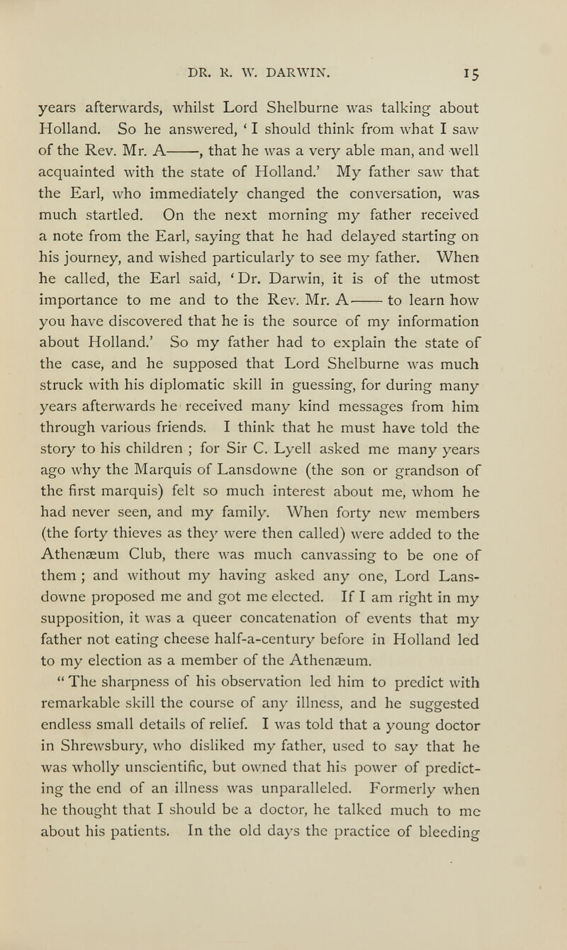years afterwards, whilst Lord Shelburne was talking about Holland. So he answered, ‘ I should think from what I saw of the Rev. Mr. A , that he was a very able man, and well acquainted with the state of Holland.’ My father saw that the Earl, who immediately changed the conversation, was much startled. On the next morning my father received a note from the Earl, saying that he had delayed starting on his journey, and wished particularly to see my father. When he called, the Earl said, ‘ Dr. Darwin, it is of the utmost importance to me and to the Rev. Mr. A to learn how you have discovered that he is the source of my information about Holland.’ So my father had to explain the state of the case, and he supposed that Lord Shelburne was much struck with his diplomatic skill in guessing, for during many years afterwards he received many kind messages from him through various friends. I think that he must have told the story to his children ; for Sir C. Lyell asked me many years ago why the Marquis of Lansdowne (the son or grandson of the first marquis) felt so much interest about me, whom he had never seen, and my family. When forty new members (the forty thieves as they were then called) were added to the Athenaeum Club, there was much canvassing to be one of them ; and without my having asked any one, Lord Lans downe proposed me and got me elected. If I am right in my supposition, it was a queer concatenation of events that my father not eating cheese half-a-century before in Holland led to my election as a member of the Athenaeum. “ The sharpness of his observation led him to predict with remarkable skill the course of any illness, and he suggested endless small details of relief. I was told that a young doctor in Shrewsbury, who disliked my father, used to say that he was wholly unscientific, but owned that his power of predict ing the end of an illness was unparalleled. Formerly when he thought that I should be a doctor, he talked much to me about his patients. In the old days the practice of bleeding