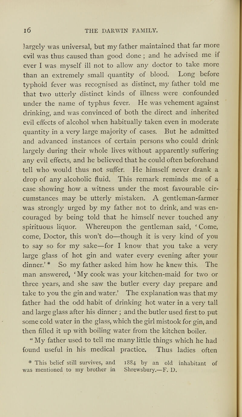 largely was universal, but my father maintained that far more evil was thus caused than good done ; and he advised me if ever I was myself ill not to allow any doctor to take more than an extremely small quantity of blood. Long before typhoid fever was recognised as distinct, my father told me that two utterly distinct kinds of illness were confounded under the name of typhus fever. He was vehement against drinking, and was convinced of both the direct and inherited evil effects of alcohol when habitually taken even in moderate quantity in a very large majority of cases. But he admitted and advanced instances of certain persons who could drink largely during their whole lives without apparently suffering any evil effects, and he believed that he could often beforehand tell who would thus not suffer. He himself never drank a drop of any alcoholic fluid. This remark reminds me of a case showing how a witness under the most favourable cir cumstances may be utterly mistaken. A gentleman-farmer was strongly urged by my father not to drink, and was en couraged by being told that he himself never touched any spirituous liquor. Whereupon the gentleman said, ‘ Come, come, Doctor, this won’t do—though it is very kind of you to say so for my sake—for I know that you take a very large glass of hot gin and water every evening after your dinner.’ * So my father asked him how he knew this. The man answered, ‘ My cook was your kitchen-maid for two or three years, and she saw the butler every day prepare and take to you the gin and water.’ The explanation was that my father had the odd habit of drinking hot water in a very tall and large glass after his dinner ; and the butler used first to put some cold water in the glass, which the girl mistook for gin, and then filled it up with boiling water from the kitchen boiler. “ My father used to tell me many little things which he had found useful in his medical practice. Thus ladies often * This belief still survives, and 1884 by an old inhabitant of was mentioned to my brother in Shrewsbury.—F. D.