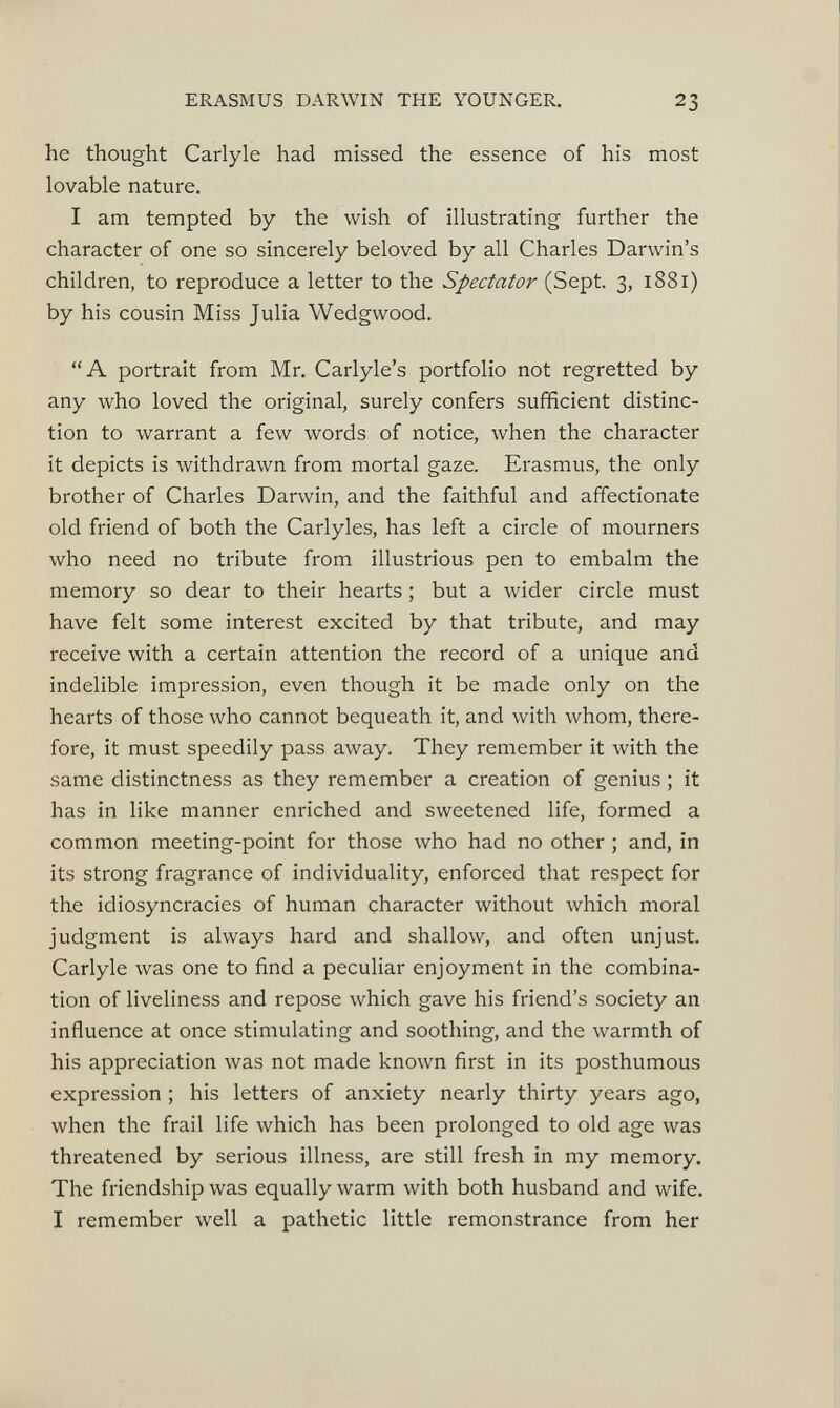 he thought Carlyle had missed the essence of his most lovable nature. I am tempted by the wish of illustrating further the character of one so sincerely beloved by all Charles Darwin’s children, to reproduce a letter to the Spectator (Sept. 3, 1881) by his cousin Miss Julia Wedgwood. “A portrait from Mr. Carlyle’s portfolio not regretted by any who loved the original, surely confers sufficient distinc tion to warrant a few words of notice, when the character it depicts is withdrawn from mortal gaze. Erasmus, the only brother of Charles Darwin, and the faithful and affectionate old friend of both the Carlyles, has left a circle of mourners who need no tribute from illustrious pen to embalm the memory so dear to their hearts; but a wider circle must have felt some interest excited by that tribute, and may receive with a certain attention the record of a unique and indelible impression, even though it be made only on the hearts of those who cannot bequeath it, and with whom, there fore, it must speedily pass away. They remember it with the same distinctness as they remember a creation of genius ; it has in like manner enriched and sweetened life, formed a common meeting-point for those who had no other ; and, in its strong fragrance of individuality, enforced that respect for the idiosyncracies of human character without which moral judgment is always hard and shallow, and often unjust. Carlyle was one to find a peculiar enjoyment in the combina tion of liveliness and repose which gave his friend’s society an influence at once stimulating and soothing, and the warmth of his appreciation was not made known first in its posthumous expression ; his letters of anxiety nearly thirty years ago, when the frail life which has been prolonged to old age was threatened by serious illness, are still fresh in my memory. The friendship was equally warm with both husband and wife. I remember well a pathetic little remonstrance from her