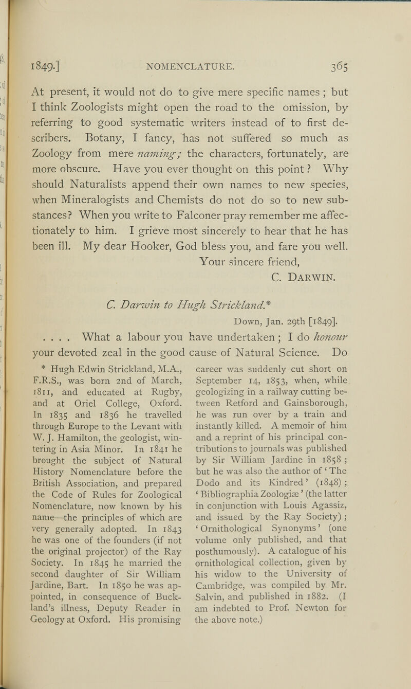 At present, it would not do to give mere specific names ; but I think Zoologists might open the road to the omission, by referring to good systematic writers instead of to first de scribes. Botany, I fancy, has not suffered so much as Zoology from mere naming; the characters, fortunately, are more obscure. Have you ever thought on this point ? Why should Naturalists append their own names to new species, when Mineralogists and Chemists do not do so to new sub stances? When you write to Falconer pray remember me affec tionately to him. I grieve most sincerely to hear that he has been ill. My dear Hooker, God bless you, and fare you well. Your sincere friend, C. Darwin. C. Darwin to Hugh Strickland* Down, Jan. 29th [1849]. .... What a labour you have undertaken ; I do honour your devoted zeal in the good cause of Natural Science. Do * Hugh Edwin Strickland, M.A., F.R.S., was bom 2nd of March, 1811, and educated at Rugby, and at Oriel College, Oxford. In 1835 and 1836 he travelled through Europe to the Levant with W. J. Hamilton, the geologist, win tering in Asia Minor. In 1841 he brought the subject of Natural History Nomenclature before the British Association, and prepared the Code of Rules for Zoological Nomenclature, now known by his name—the principles of which are very generally adopted. In 1843 he was one of the founders (if not the original projector) of the Ray Society. In 1845 he married the second daughter of Sir William Jardine, Bart. In 1850 he was ap pointed, in consequence of Buck- land’s illness, Deputy Reader in Geology at Oxford. His promising career was suddenly cut short on September 14, 1853, when, while geologizing in a railway cutting be tween Retford and Gainsborough, he was run over by a train and instantly killed. A memoir of him and a reprint of his principal con tributions to journals was published by Sir William Jardine in 1858 ; but he was also the author of ‘ The Dodo and its Kindred’ (1848); ‘ Bibliographia Zoologiæ ’ (the latter in conjunction with Louis Agassiz, and issued by the Ray Society) ; ‘ Ornithological Synonyms ’ (one volume only published, and that posthumously). A catalogue of his ornithological collection, given by his widow to the University of Cambridge, was compiled by Mr. Salvin, and published in 1882. (I am indebted to Prof. Newton for the above note.)