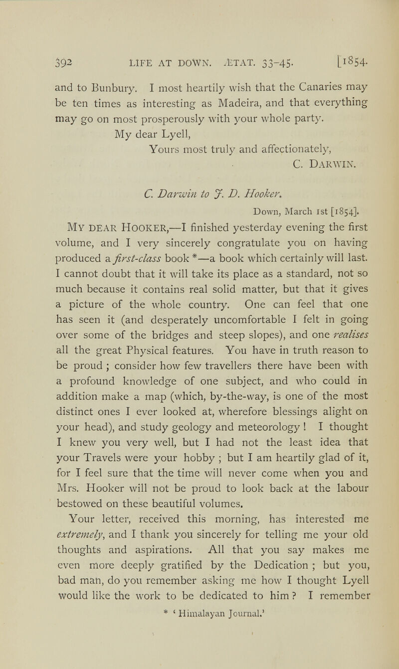 and to Bunbury. I most heartily wish that the Canaries may be ten times as interesting as Madeira, and that everything may go on most prosperously with your whole party. My dear Lyell, Yours most truly and affectionately, C. Darwin. C. Darwin to J. D. Hooker. Down, March 1st [1854]. My dear Hooker, —I finished yesterday evening the first volume, and I very sincerely congratulate you on having produced a first-class book *—a book which certainly will last. I cannot doubt that it will take its place as a standard, not so much because it contains real solid matter, but that it gives a picture of the whole country. One can feel that one has seen it (and desperately uncomfortable I felt in going over some of the bridges and steep slopes), and one realises all the great Physical features. You have in truth reason to be proud ; consider how few travellers there have been with a profound knowledge of one subject, and who could in addition make a map (which, by-the-way, is one of the most distinct ones I ever looked at, wherefore blessings alight on your head), and study geology and meteorology ! I thought I knew you very well, but I had not the least idea that your Travels were your hobby ; but I am heartily glad of it, for I feel sure that the time will never come when you and Mrs. Hooker will not be proud to look back at the labour bestowed on these beautiful volumes. Your letter, received this morning, has interested me extremely , and I thank you sincerely for telling me your old thoughts and aspirations. All that you say makes me even more deeply gratified by the Dedication ; but you, bad man, do you remember asking me how I thought Lyell would like the work to be dedicated to him ? I remember * £ Himalayan Journal.’