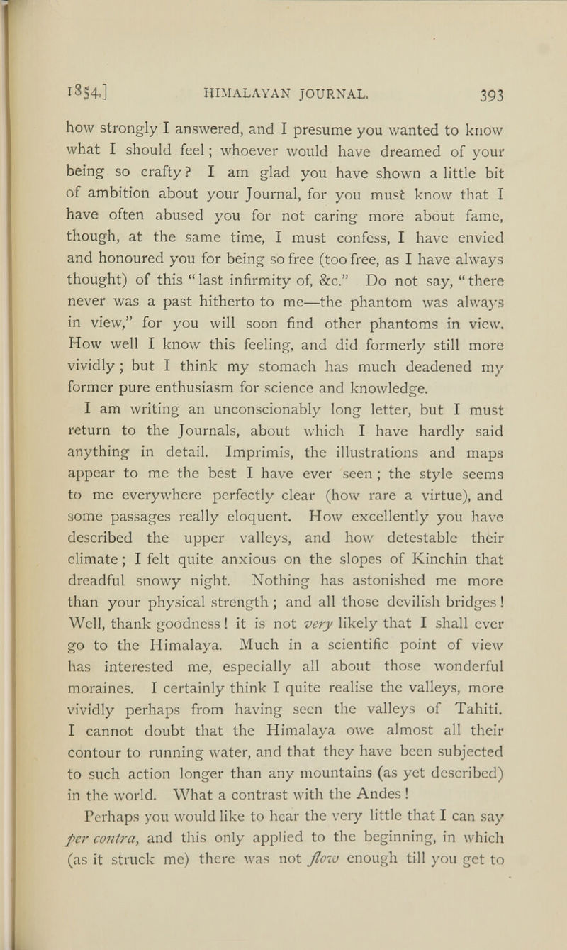 how strongly I answered, and I presume you wanted to know what I should feel; whoever would have dreamed of your being so crafty ? I am glad you have shown a little bit of ambition about your Journal, for you must know that I have often abused you for not caring more about fame, though, at the same time, I must confess, I have envied and honoured you for being so free (too free, as I have always thought) of this “ last infirmity of, &c.” Do not say, “ there never was a past hitherto to me—the phantom was always in view,” for you will soon find other phantoms in view. How well I know this feeling, and did formerly still more vividly; but I think my stomach has much deadened my former pure enthusiasm for science and knowledge. I am writing an unconscionably long letter, but I must return to the Journals, about which I have hardly said anything in detail. Imprimis, the illustrations and maps appear to me the best I have ever seen ; the style seems to me everywhere perfectly clear (how rare a virtue), and some passages really eloquent. How excellently you have described the upper valleys, and how detestable their climate; I felt quite anxious on the slopes of Kinchin that dreadful snowy night. Nothing has astonished me more than your physical strength ; and all those devilish bridges ! Well, thank goodness! it is not very likely that I shall ever go to the Himalaya. Much in a scientific point of view has interested me, especially all about those wonderful moraines. I certainly think I quite realise the valleys, more vividly perhaps from having seen the valleys of Tahiti. I cannot doubt that the Himalaya owe almost all their contour to running water, and that they have been subjected to such action longer than any mountains (as yet described) in the world. What a contrast with the Andes! Perhaps you would like to hear the very little that I can say per contra , and this only applied to the beginning, in which (as it struck me) there was not flow enough till you get to