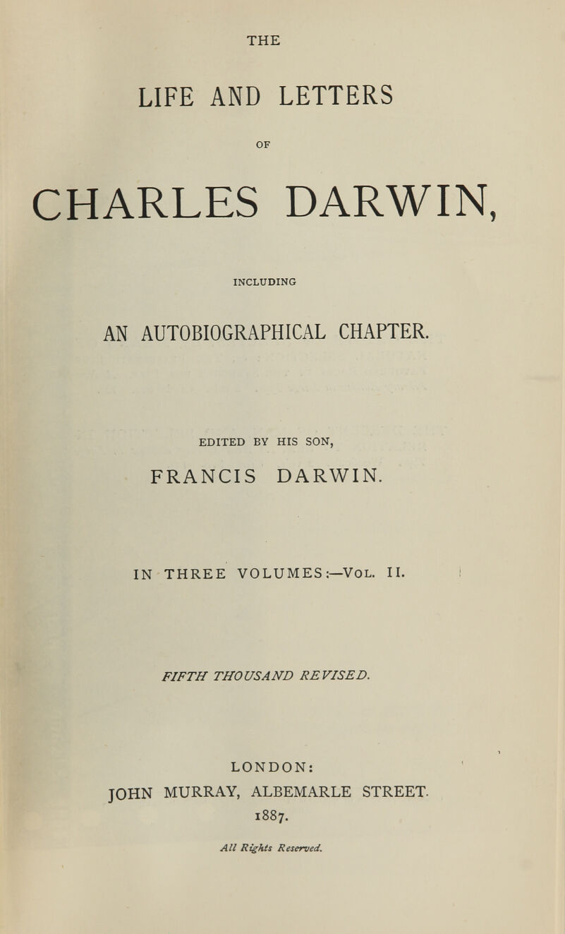 THE LIFE AND LETTERS OF CHARLES DARWIN, INCLUDING AN AUTOBIOGRAPHICAL CHAPTER. EDITED BY HIS SON, FRANCIS DARWIN. IN THREE VOLUMES:— VOL. II. FIFTH THOUSAND REVISED. LONDON: JOHN MURRAY, ALBEMARLE STREET. 1887. All Rights Reserved.