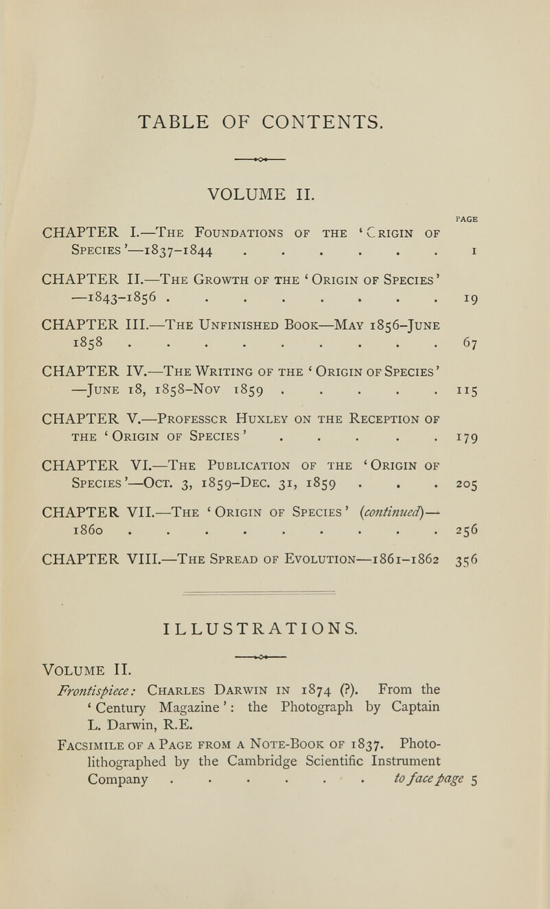 TABLE OF CONTENTS. VOLUME II. PAGE CHAPTER I.—The Foundations of the ‘Crigin of Species’—1837-1844 ...... 1 CHAPTER II. —The Growth of the ‘ Origin of Species’ —1843-1856 ........ 19 CHAPTER III. —The Unfinished Book—May 1856-JuNE 1858 ......... 67 CHAPTER IV.- —The Writing of the ‘ Origin of Species ’ —June 18, 1858-Nov 1859 ..... 115 CHAPTER V. —Professcr Huxley on the Reception of the ‘Origin of Species’ ..... 179 CHAPTER VI.— The Publication of the ‘Origin of Species’—Oct. 3, 1859-DEC. 31, 1859 . . . 205 CHAPTER VII. —The ‘Origin of Species’ (continued) — i860 ......... 256 CHAPTER VIII. —The Spread of Evolution—1861-1862 356 ILLUSTRATIONS. Volume II. Frontispiece: Charles Darwin in 1874 (?). From the ‘ Century Magazine ’: the Photograph by Captain L. Darwin, R.E. Facsimile of a Page from a Note-Book of 1837. Photo- lithographed by the Cambridge Scientific Instrument Company to face page 5