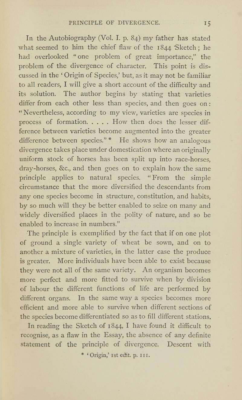 In the Autobiography (Vol. I. p. 84) my father has stated what seemed to him the chief flaw of the 1844 'Sketch; he had overlooked “ one problem of great importance,” the problem of the divergence of character. This point is dis cussed in the ‘ Origin of Species,’ but, as it may not be familiar to all readers, I will give a short account of the difficulty and its solution. The author begins by stating that varieties differ from each other less than species, and then goes on: “Nevertheless, according to my view, varieties are species in process of formation How then does the lesser dif ference between varieties become augmented into the greater difference between species.” * He shows how an analogous divergence takes place under domestication where an originally uniform stock of horses has been split up into race-horses, dray-horses, &c., and then goes on to explain how the same principle applies to natural species. “ From the simple circumstance that the more diversified the descendants from any one species become in structure, constitution, and habits, by so much will they be better enabled to seize on many and widely diversified places in the polity of nature, and so be enabled to increase in numbers.” The principle is exemplified by the fact that if on one plot of ground a single variety of wheat be sown, and on to another a mixture of varieties, in the latter case the produce is greater. More individuals have been able to exist because they were not all of the same variety. An organism becomes more perfect and more fitted to survive when by division of labour the different functions of life are performed by different organs. In the same way a species becomes more efficient and more able to survive when different sections of the species become differentiated so as to fill different stations. In reading the Sketch of 1844, I have found it difficult to recognise, as a flaw in the Essay, the absence of any definite statement of the principle of divergence. Descent with * ‘Origin,’ 1st edit. p. hi.