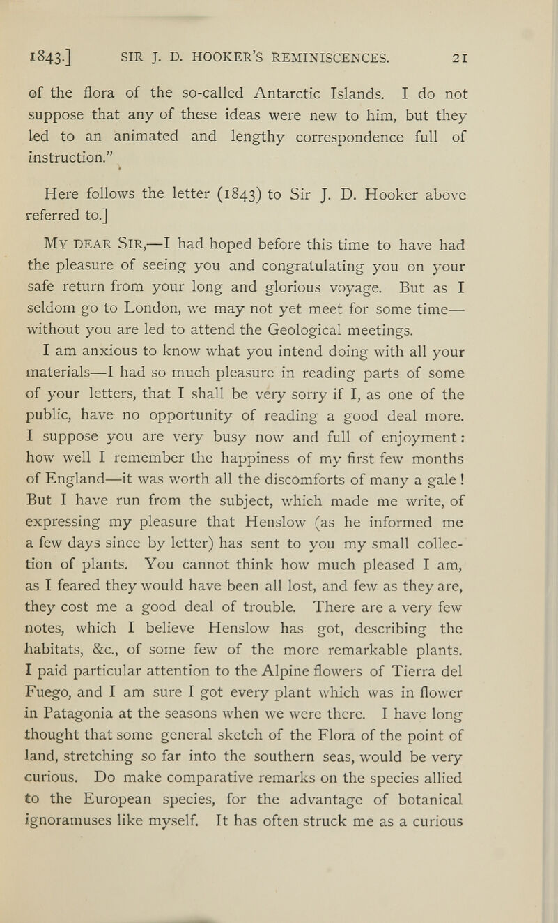 1 843.] SIR J. D. hooker’s reminiscences. 21 of the flora of the so-called Antarctic Islands. I do not suppose that any of these ideas were new to him, but they led to an animated and lengthy correspondence full of instruction.” Here follows the letter (1843) to Sir J. D. Hooker above referred to.] My dear Sir, —I had hoped before this time to have had the pleasure of seeing you and congratulating you on your safe return from your long and glorious voyage. But as I seldom go to London, we may not yet meet for some time— without you are led to attend the Geological meetings. I am anxious to know what you intend doing with all your materials—I had so much pleasure in reading parts of some of your letters, that I shall be very sorry if I, as one of the public, have no opportunity of reading a good deal more. I suppose you are very busy now and full of enjoyment; how well I remember the happiness of my first few months of England—it was worth all the discomforts of many a gale ! But I have run from the subject, which made me write, of expressing my pleasure that Henslow (as he informed me a few days since by letter) has sent to you my small collec tion of plants. You cannot think how much pleased I am, as I feared they would have been all lost, and few as they are, they cost me a good deal of trouble. There are a very few notes, which I believe Henslow has got, describing the habitats, &c., of some few of the more remarkable plants. I paid particular attention to the Alpine flowers of Tierra del Fuego, and I am sure I got every plant which was in flower in Patagonia at the seasons when we were there. I have long thought that some general sketch of the Flora of the point of land, stretching so far into the southern seas, would be very curious. Do make comparative remarks on the species allied to the European species, for the advantage of botanical ignoramuses like myself. It has often struck me as a curious