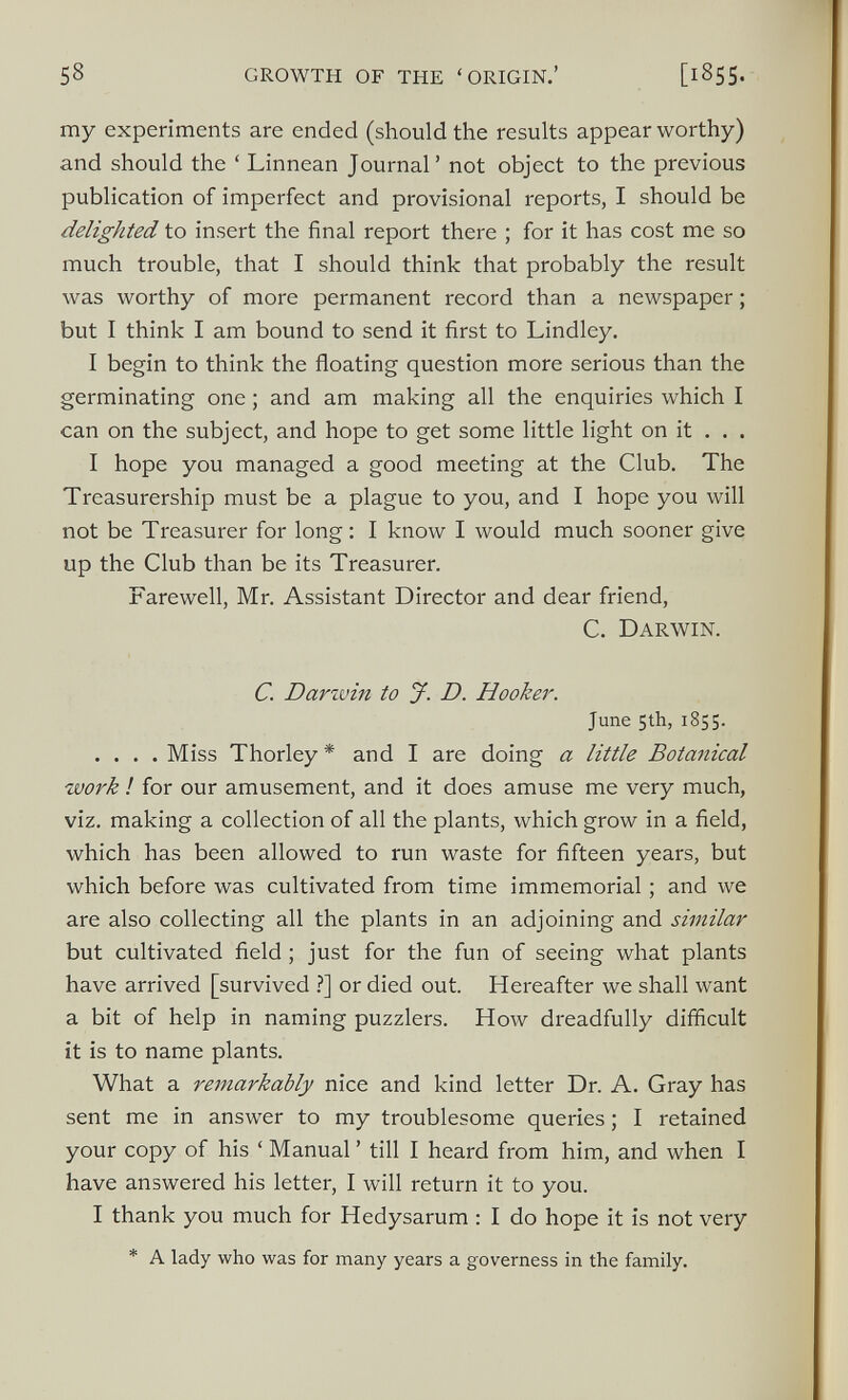 my experiments are ended (should the results appear worthy) and should the ‘ Linnean Journal’ not object to the previous publication of imperfect and provisional reports, I should be delighted to insert the final report there ; for it has cost me so much trouble, that I should think that probably the result was worthy of more permanent record than a newspaper; but I think I am bound to send it first to Lindley. I begin to think the floating question more serious than the germinating one; and am making all the enquiries which I can on the subject, and hope to get some little light on it . . . I hope you managed a good meeting at the Club. The Treasurership must be a plague to you, and I hope you will not be Treasurer for long: I know I would much sooner give up the Club than be its Treasurer. Farewell, Mr. Assistant Director and dear friend, C. Darwin. C. Darwin to J. D. Hooker. June 5th, 1855. .... Miss Thorley * and I are doing a little Botanical work ! for our amusement, and it does amuse me very much, viz. making a collection of all the plants, which grow in a field, which has been allowed to run waste for fifteen years, but which before was cultivated from time immemorial ; and we are also collecting all the plants in an adjoining and similar but cultivated field ; just for the fun of seeing what plants have arrived [survived ?] or died out. Hereafter we shall want a bit of help in naming puzzlers. How dreadfully difficult it is to name plants. What a remarkably nice and kind letter Dr. A. Gray has sent me in answer to my troublesome queries; I retained your copy of his ‘ Manual ’ till I heard from him, and when I have answered his letter, I will return it to you. I thank you much for Hedysarum : I do hope it is not very * A lady who was for many years a governess in the family.