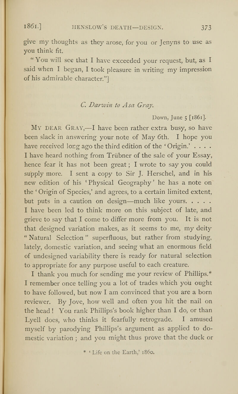 give my thoughts as they arose, for you or Jenyns to use as you think fit. “You will see that I have exceeded your request, but, as I said when I began, I took pleasure in writing my impression of his admirable character.”] C. Darwin to Asa Gray. Down, June 5 [1861]. My DEAR Gray,— I have been rather extra busy, so have been slack in answering your note of May 6th. I hope you have received long ago the third edition of the ‘ Origin.’ .... I have heard nothing from Triibner of the sale of your Essay, hence fear it has not been great; I wrote to say you could supply more. I sent a copy to Sir J. Herschel, and in his new edition of his ‘ Physical Geography ’ he has a note on the ‘ Origin of Species,’ and agrees, to a certain limited extent, but puts in a caution on design—much like yours I have been led to think more on this subject of late, and grieve to say that I come to differ more from you. It is not that designed variation makes, as it seems to me, my deity “ Natural Selection ” superfluous, but rather from studying, lately, domestic variation, and seeing what an enormous field of undesigned variability there is ready for natural selection to appropriate for any purpose useful to each creature. I thank you much for sending me your review of Phillips.* I remember once telling you a lot of trades which you ought to have followed, but now I am convinced that you are a born reviewer. By Jove, how well and often you hit the nail on the head ! You rank Phillips’s book higher than I do, or than Lyell does, who thinks it fearfully retrograde. I amused myself by parodying Phillips’s argument as applied to do mestic variation ; and you might thus prove that the duck or * ‘ Life on the Earth,’ i860.