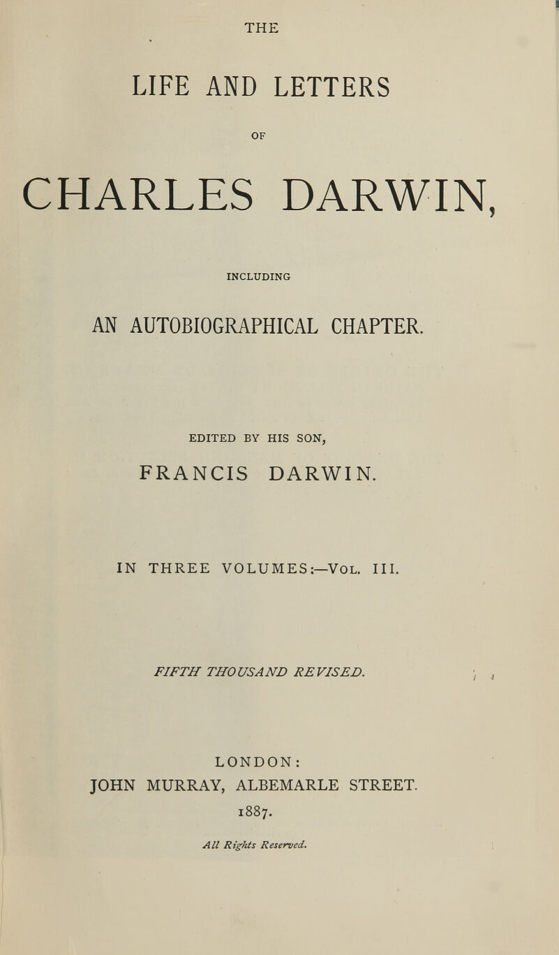 THE LIFE AND LETTERS OF CHARLES DARWIN, INCLUDING AN AUTOBIOGRAPHICAL CHAPTER, EDITED BY HIS SON, FRANCIS DARWIN. IN THREE VOLUMES:— Vol. III. FIFTH THOUSAND REVISED. LONDON : JOHN MURRAY, ALBEMARLE STREET. 1887. All Rights Reserved .