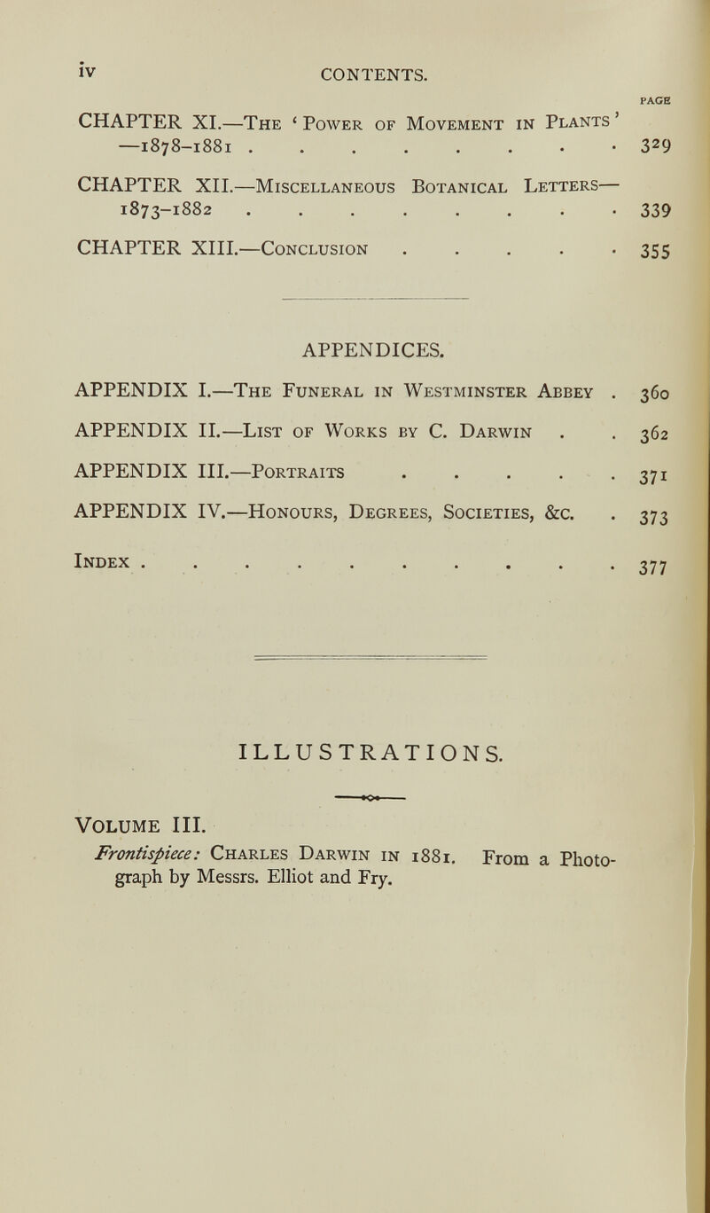 CHAPTER XI. —The ‘ Power of Movement in Plants ’ —1878-1881 -3 2 9 CHAPTER XII.— Miscellaneous Botanical Letters— 1873-1882 ........ 339 CHAPTER XIII. —Conclusion ..... 355 APPENDICES. APPENDIX I. —The Funeral in Westminster Abbey . 360 APPENDIX II. —List of Works by C. Darwin . . 362 APPENDIX III. —Portraits . . . . . 371 APPENDIX IV. —Honours, Degrees, Societies, &c. . 373 Index .......... 377 ILLUSTRATIONS. Volume III. Frontispiece: Charles Darwin in 1881. From a Photo graph by Messrs. Elliot and Fry.