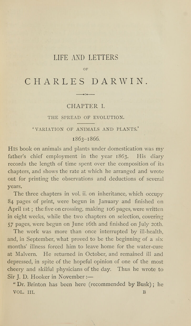 LIFE AND LETTERS OF CHARLES DARWIN. CHAPTER I. THE SPREAD OF EVOLUTION. ‘VARIATION OF ANIMALS AND PLANTS.’ 1863-1866. His book on animals and plants under domestication was my father’s chief employment in the year 1863. His diary records the length of time spent over the composition of its chapters, and shows the rate at which he arranged and wrote out for printing the observations and deductions of several years. The three chapters in vol. ii. on inheritance, which occupy 84 pages of print, were begun in January and finished on April 1st; the five on crossing, making 106 pages, were written in eight weeks, while the two chapters on selection, covering 57 pages, were begun on June 16th and finished on July 20th. The work was more than once interrupted by ill-health, and, in September, what proved to be the beginning of a six months’ illness forced him to leave home for the water-cure at Malvern. He returned in October, and remained ill and depressed, in spite of the hopeful opinion of one of the most cheery and skilful physicians of the day. Thus he wrote to Sir J. D. Hooker in November :— “ Dr. Brinton has been here (recommended by Busk) ; he VOL. in. B