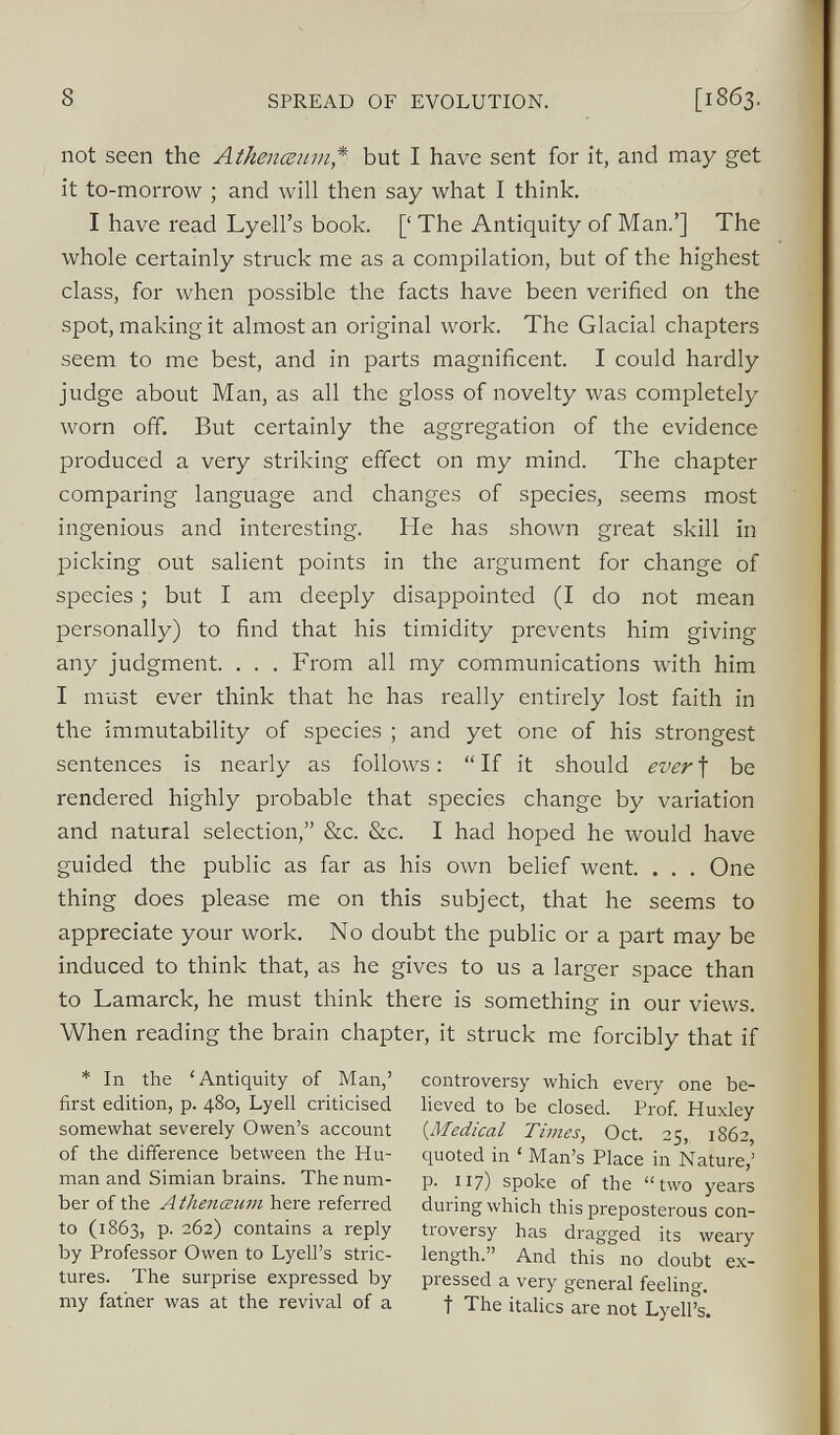 not seen the Athenceum * but I have sent for it, and may get it to-morrow ; and will then say what I think. I have read Lyell’s book. [‘ The Antiquity of Man.’] The whole certainly struck me as a compilation, but of the highest class, for when possible the facts have been verified on the spot, making it almost an original work. The Glacial chapters seem to me best, and in parts magnificent. I could hardly judge about Man, as all the gloss of novelty was completely worn off. But certainly the aggregation of the evidence produced a very striking effect on my mind. The chapter comparing language and changes of species, seems most ingenious and interesting. He has shown great skill in picking out salient points in the argument for change of species; but I am deeply disappointed (I do not mean personally) to find that his timidity prevents him giving any judgment. . . . From all my communications with him I must ever think that he has really entirely lost faith in the immutability of species ; and yet one of his strongest sentences is nearly as follows: “ If it should ever f be rendered highly probable that species change by variation and natural selection,” &c. &c. I had hoped he would have guided the public as far as his own belief went. . . . One thing does please me on this subject, that he seems to appreciate your work. No doubt the public or a part may be induced to think that, as he gives to us a larger space than to Lamarck, he must think there is something in our views. When reading the brain chapter, it struck me forcibly that if * In the ‘Antiquity of Man,’ first edition, p. 480, Lyell criticised somewhat severely Owen’s account of the difference between the Hu man and Simian brains. The num ber of the A thenceum here referred to (1863, p. 262) contains a reply by Professor Owen to Lyell’s stric tures. The surprise expressed by my father was at the revival of a controversy which every one be lieved to be closed. Prof. Huxley (•Medical Times , Oct. 25, 1862, quoted in ‘ Man’s Place in Nature,’ p. 117) spoke of the “two years during which this preposterous con troversy has dragged its weary length.” And this no doubt ex pressed a very general feeling, t The italics are not Lyell’s.