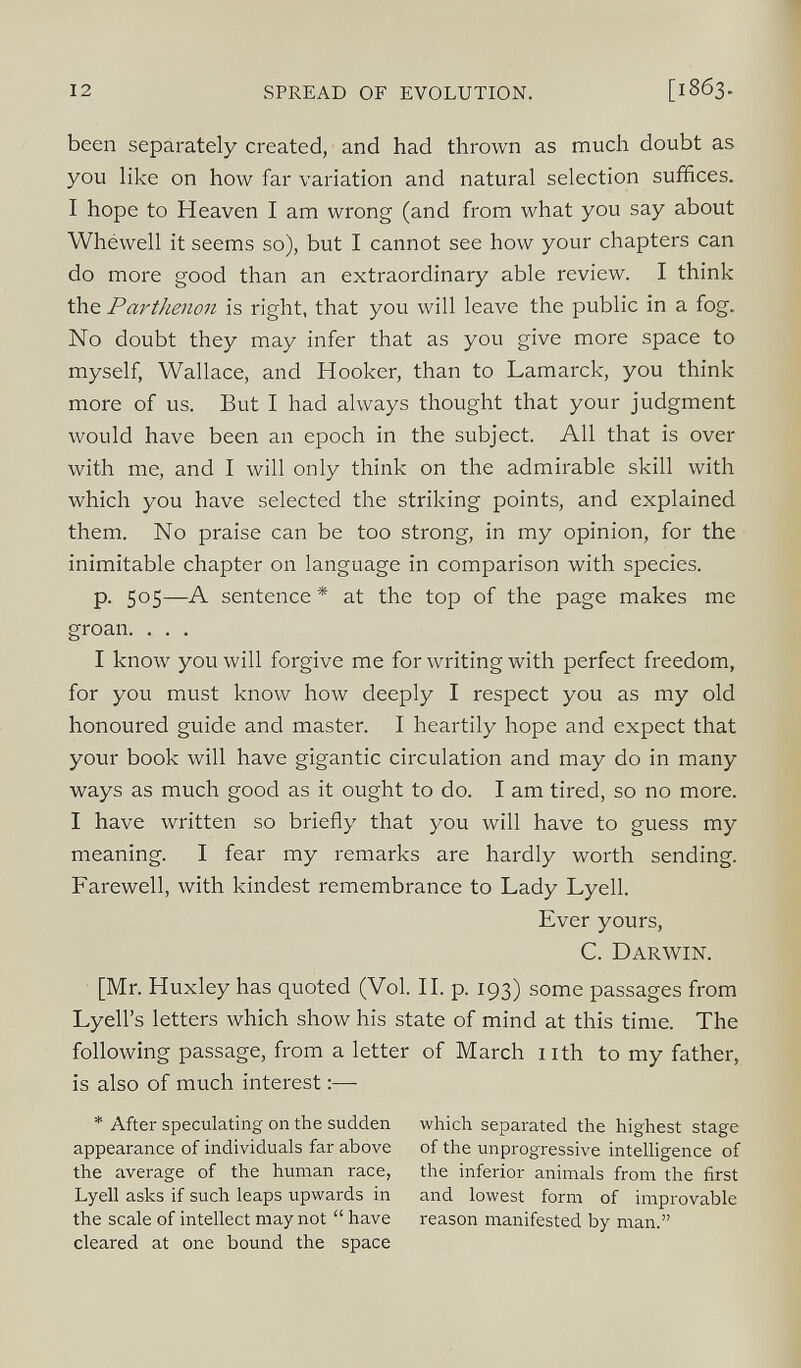been separately created, and had thrown as much doubt as you like on how far variation and natural selection suffices. I hope to Heaven I am wrong (and from what you say about Whéwell it seems so), but I cannot see how your chapters can do more good than an extraordinary able review. I think the Parthenon is right, that you will leave the public in a fog. No doubt they may infer that as you give more space to myself, Wallace, and Hooker, than to Lamarck, you think more of us. But I had always thought that your judgment would have been an epoch in the subject. All that is over with me, and I will only think on the admirable skill with which you have selected the striking points, and explained them. No praise can be too strong, in my opinion, for the inimitable chapter on language in comparison with species. p. 505—A sentence * at the top of the page makes me groan. . . . I know you will forgive me for writing with perfect freedom, for you must know how deeply I respect you as my old honoured guide and master. I heartily hope and expect that your book will have gigantic circulation and may do in many ways as much good as it ought to do. I am tired, so no more. I have written so briefly that you will have to guess my meaning. I fear my remarks are hardly worth sending. Farewell, with kindest remembrance to Lady Lyell. Ever yours, C. Darwin. [Mr. Huxley has quoted (Vol. II. p. 193) some passages from Lyell’s letters which show his state of mind at this time. The following passage, from a letter of March nth to my father, is also of much interest:— * After speculating on the sudden appearance of individuals far above the average of the human race, Lyell asks if such leaps upwards in the scale of intellect may not “ have cleared at one bound the space which separated the highest stage of the unprogressive intelligence of the inferior animals from the first and lowest form of improvable reason manifested by man.”