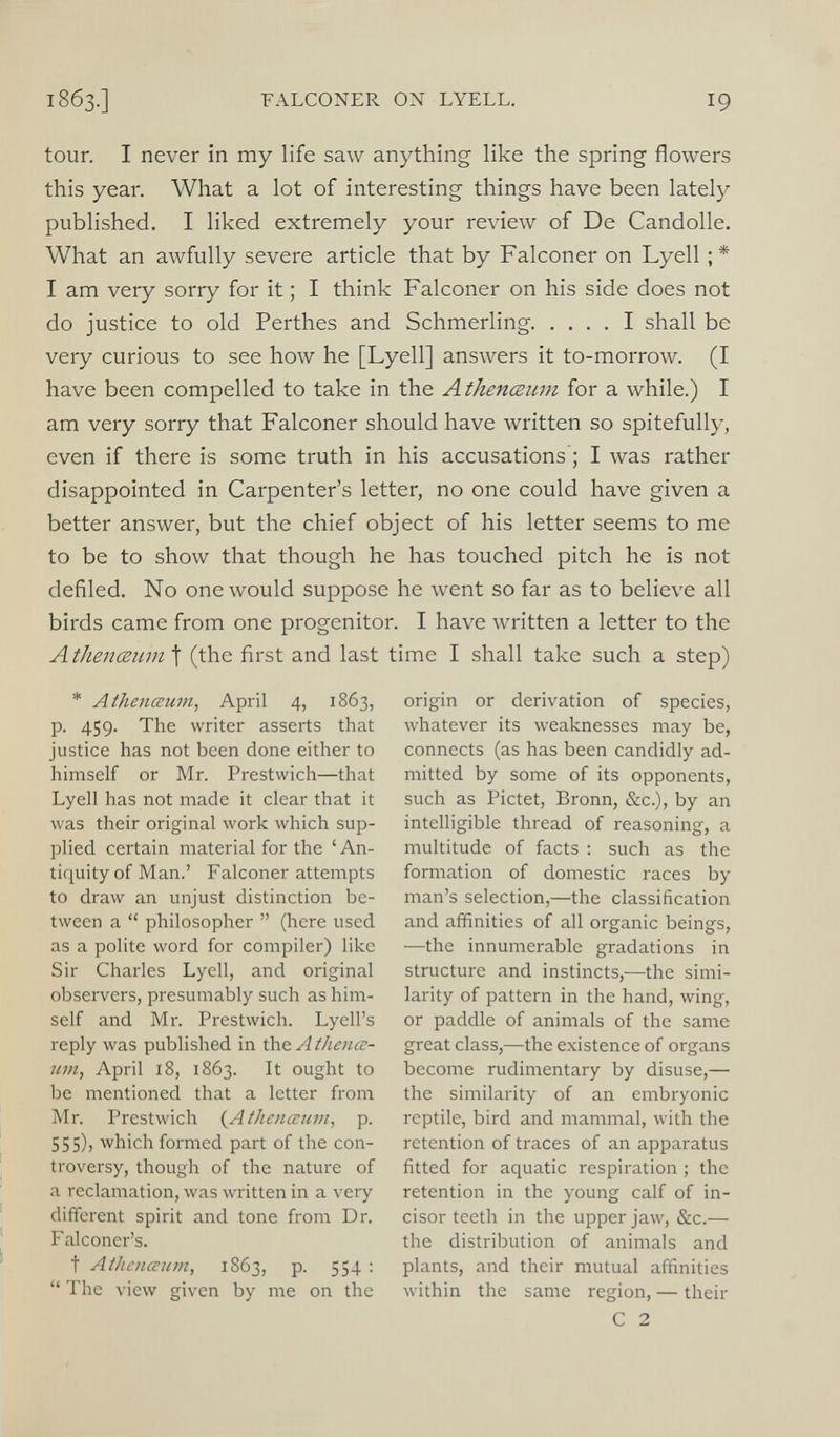 tour. I never in my life saw anything like the spring flowers this year. What a lot of interesting things have been lately published. I liked extremely your review of De Candolle. What an awfully severe article that by Falconer on Lyell ;* I am very sorry for it; I think Falconer on his side does not do justice to old Perthes and Schmerling I shall be very curious to see how he [Lyell] answers it to-morrow. (I have been compelled to take in the Athenceum for a while.) I am very sorry that Falconer should have written so spitefully, even if there is some truth in his accusations; I was rather disappointed in Carpenter’s letter, no one could have given a better answer, but the chief object of his letter seems to me to be to show that though he has touched pitch he is not defiled. No one would suppose he went so far as to believe all birds came from one progenitor. I have written a letter to the Athenceum \ (the first and last time I shall take such a step) * Athenceum, April 4, 1863, p. 459. The writer asserts that justice has not been done either to himself or Mr. Prestwich—that Lyell has not made it clear that it was their original work which sup plied certain material for the ‘ An tiquity of Man.’ Falconer attempts to draw an unjust distinction be tween a “ philosopher ” (here used as a polite word for compiler) like Sir Charles Lyell, and original observers, presumably such as him self and Mr. Prestwich. Lyell’s reply was published in \X\& Athence um, April 18, 1863. It ought to be mentioned that a letter from Mr. Prestwich ( Athenceum , p. 555), which formed part of the con troversy, though of the nature of a reclamation, was written in a very different spirit and tone from Dr. F alconer’s. t Athenceum, 1863, p. 554 : “ The view given by me on the origin or derivation of species, whatever its weaknesses may be, connects (as has been candidly ad mitted by some of its opponents, such as Pictet, Bronn, &c.), by an intelligible thread of reasoning, a multitude of facts : such as the formation of domestic races by man’s selection,—the classification and affinities of all organic beings, •—the innumerable gradations in structure and instincts,—the simi larity of pattern in the hand, wing, or paddle of animals of the same great class,—the existence of organs become rudimentary by disuse,— the similarity of an embryonic reptile, bird and mammal, with the retention of traces of an apparatus fitted for aquatic respiration ; the retention in the young calf of in cisor teeth in the upper jaw, &c .— the distribution of animals and plants, and their mutual affinities within the same region, — their C 2