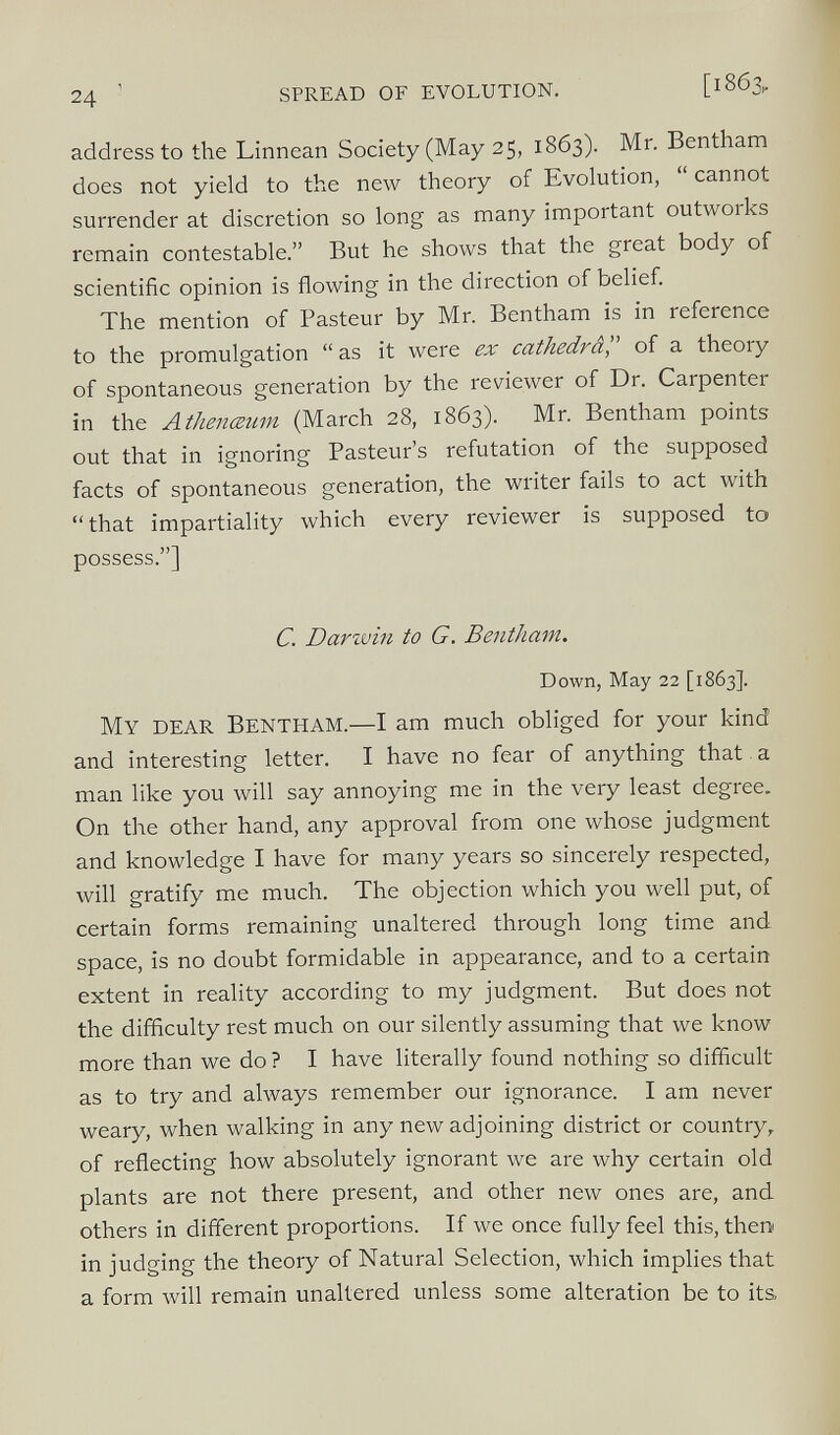 address to the Linnean Society (May 25, 1863). Mr. Bentham does not yield to the new theory of Evolution, “ cannot surrender at discretion so long as many important outworks remain contestable.” But he shows that the great body of scientific opinion is flowing in the direction of belief. The mention of Pasteur by Mr. Bentham is in reference to the promulgation “ as it were ex cathedra ,” of a theory of spontaneous generation by the reviewer of Dr. Carpenter in the Athenceum (March 28, 1863). Mr. Bentham points out that in ignoring Pasteur’s refutation of the supposed facts of spontaneous generation, the writer fails to act with “that impartiality which every reviewer is supposed to possess.”] C. Darwin to G. Bentham. Down, May 22 [1863]. My dear Bentham. — I am much obliged for your kind and interesting letter. I have no fear of anything that. a man like you will say annoying me in the very least degree. On the other hand, any approval from one whose judgment and knowledge I have for many years so sincerely respected, will gratify me much. The objection which you well put, of certain forms remaining unaltered through long time and space, is no doubt formidable in appearance, and to a certain extent in reality according to my judgment. But does not the difficulty rest much on our silently assuming that we know more than we do ? I have literally found nothing so difficult as to try and always remember our ignorance. I am never weary, when walking in any new adjoining district or country, of reflecting how absolutely ignorant we are why certain old plants are not there present, and other new ones are, and others in different proportions. If we once fully feel this, then in judging the theory of Natural Selection, which implies that a form will remain unaltered unless some alteration be to its