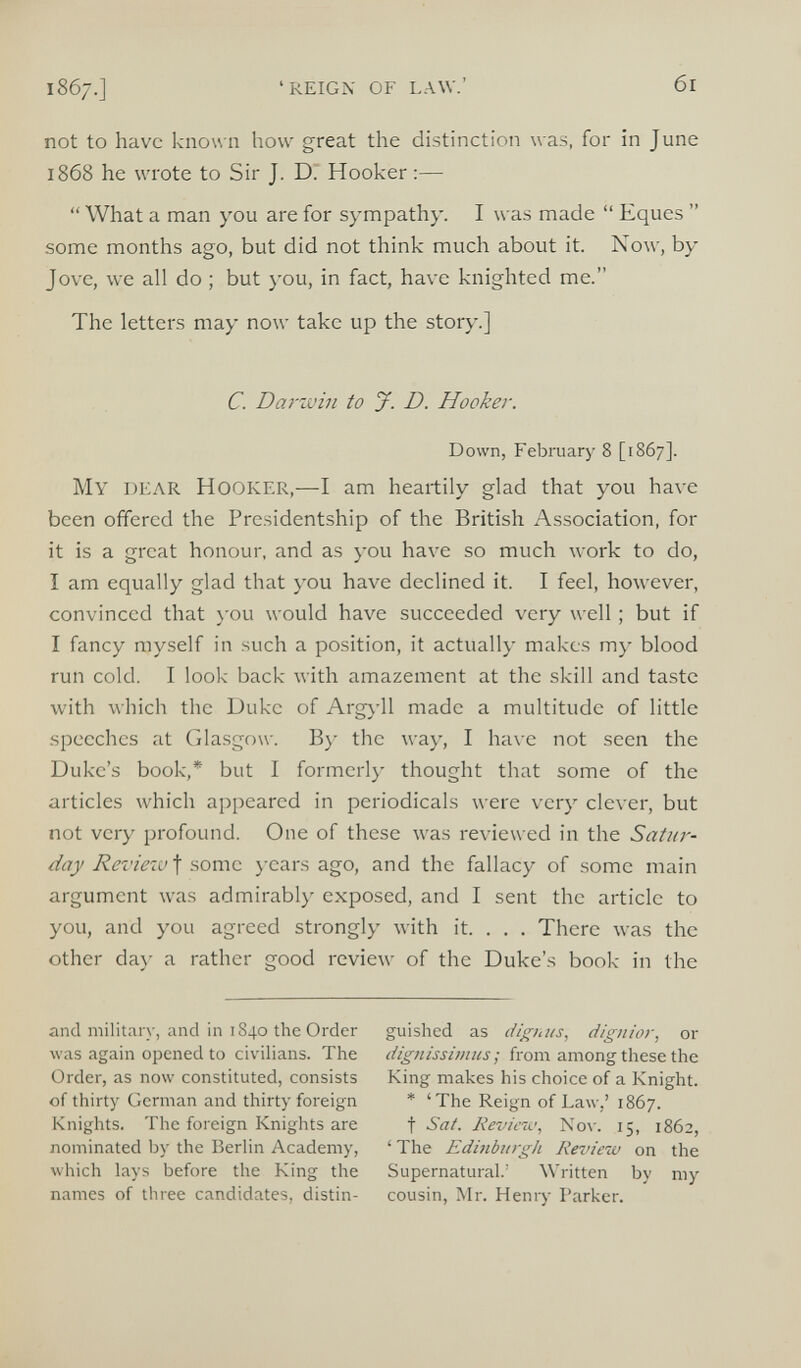 not to have known how great the distinction was, for in June 1868 he wrote to Sir J. D. Hooker:— “ What a man you are for sympathy. I was made “ Eques ” some months ago, but did not think much about it. Now, by Jove, we all do ; but you, in fact, have knighted me.” The letters may now take up the story.] C. Darwin to J. D. Hooker. Down, February 8 [1867]. My DEAR HOOKER,- —I am heartily glad that you have been offered the Presidentship of the British Association, for it is a great honour, and as you have so much work to do, I am equally glad that you have declined it. I feel, however, convinced that you would have succeeded very well; but if I fancy myself in such a position, it actually makes my blood run cold. I look back with amazement at the skill and taste with which the Duke of Argyll made a multitude of little speeches at Glasgow. By the way, I have not seen the Duke’s book,* but I formerly thought that some of the articles which appeared in periodicals were very clever, but not very profound. One of these was reviewed in the Satur day Review^ some years ago, and the fallacy of some main argument was admirably exposed, and I sent the article to you, and you agreed strongly with it. . . . There was the other day a rather good review of the Duke’s book in the and military, and in 1840 the Order was again opened to civilians. The Order, as now constituted, consists of thirty German and thirty foreign Knights. The foreign Knights are nominated by the Berlin Academy, which lays before the King the names of three candidates, distin- guished as dignus, dignior, or dignissimus; from among these the King makes his choice of a Knight. * ‘The Reign of Law,’ 1867. f Sat. Review, Nov. 15, 1862, ‘The Edinburgh Review on the Supernatural.’ Written by my cousin, Mr. Henry Parker.