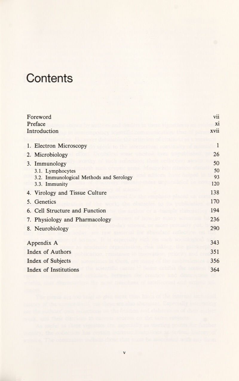 Contents Foreword vii Preface xi Introduction xvii 1. Electron Microscopy 1 2. Microbiology 26 3. Immunology 50 3.1. Lymphocytes 50 3.2. Immunological Methods and Serology 93 3.3. Immunity 120 4. Virology and Tissue Culture 138 5. Genetics 170 6. Cell Structure and Function 194 7. Physiology and Pharmacology 236 8. Neurobiology 290 Appendix A 343 Index of Authors 351 Index of Subjects 356 Index of Institutions 364